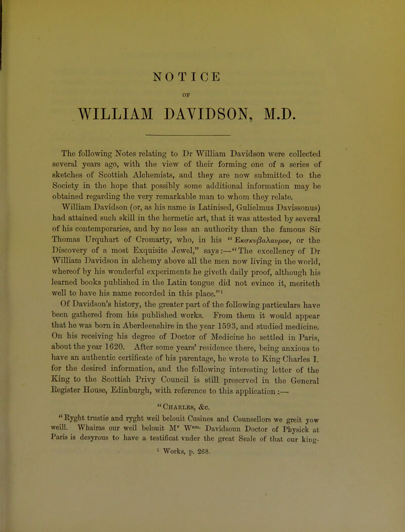 OF WILLIAM DAVIDSON, M.D. The following Notes relating to Dr William Davidson were collected, several years ago, with the view of their forming one of a series of sketches of Scottish Alchemists, and they are now submitted to the Society in the hope that possibly some additional information may be obtained regarding the very remarkable man to whom they relate. William Davidson (or, as his name is Latinised, GuHelmus Davissonus) had attained such skill in the hermetic art, that it was attested by several of his contemporaries, and by no less an authority than the famous Sir Thomas Urquhart of Cromarty, who, in his  E/co-/ajy8aXavpov, or the Discovery of a most Exquisite Jewel, says:—The excellency of Dr William Davidson in alchemy above aU the men now living in the world, whereof by his wonderftil experiments he giveth daily proof, although his learned books published in the Latin tongue did not evince it, meriteth weU to have his name recorded in this place.' Of Davidson's history, the greater part of the following particulars have been gathered from his published works. From them it would appear that he was born in Aberdeenshire in the year 1593, and studied medicine. On his receiving his degree of Doctor of Medicine he settled in Paris, about the year 1620. After some years' residence there, being anxious to have an authentic certificate of his parentage, he wrote to King Cliarles I. for the desired information, and the following interesting letter of the King to the Scottish Privy Council is stUl preserved in the General Eegister House, Edinburgh, with reference to this application:— Charles, &c.  Eyght trustie and ryght well belouit Cusines and Counsellors we greit yow Weill. Whairas our well belouit M' W™- Davidsoun Doctor of PLysick at Paris is desyrous to have a testificat vnder the great Seale of that our king-