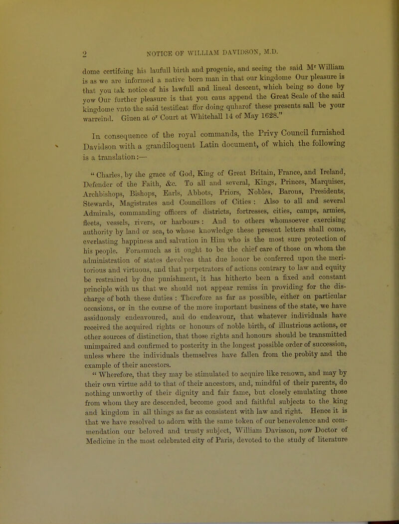 dome certifeing his laufuU birth and progenie, and seeing the said M'WUliam is as we are informed a native born man in that our kingdome Our pleasure is that you tak notice of his lawfuU and lineal descent, which being so done by yow Our further pleasure is that you cans append the Great Seale of the said kingdome vnto the said testificat ffor doing quharof these presents saU be your waiTeind. Giuen at o-^ Court at WMtehall 14 of May 1628. In consequence of the royal commands, the Privy CouncU furnished Davidson with a grandiloquent Latin document, of which the foUowing is a translation:— Charles, by the grace of God, King of Great Britain, France, and Ireland, Defender of the Faith, &c. To aU and several, Kings, Princes, Marquises, Archbishops, Bishops, Earls, Abbots, Priors, Nobles, Barons, Presidents, Stewards, Magistrates and Councillors of Cities : Also to all and several Admirals, commanding officers of districts, fortresses, cities, camps, armies, fleets, vessels, rivers, or harbom-s: And to others whomsoever exercising authority by land or sea, to whose knowledge these present letters shall come, everlasting happiness and salvation in Him who is the most sure protection of his people. Forasmuch as it ought to be the cliief care of those on whom the administration of states devolves that due honor be conferred upon the meri- torious and virtuous, and that perpetrators of actions contrary to law and equity be restrained by due punishment, it has hitherto been a fixed and constant principle with us that we should not appear remiss in providing for the dis- charge of both these duties : Therefore as far as possible, either on particular occasions, or in the course of the more important business of the state, we have assiduously endeavoured, and do endeavour, that whatever individuals have received the acquired rights or honours of noble birth, of illustrious actions, or other sources of distinction, that those rights and honours should be transmitted imimpaired and confirmed to posterity in the longest possible order of succession, unless where the individuals themselves have fallen from the probity and the example of their ancestors.  Wherefore, that they may be stimulated to acquire like renown, and may by their own virtue add to that of their ancestors, and, mindful of their parents, do nothing unworthy of their dignity and fair fame, but closely emulating those from whom they are descended, become good and faithful subjects to the king and kingdom in all things as far as consistent with law and right. Hence it is that we have resolved to adorn with the same token of our benevolence and com- mendation our beloved and trusty subject, William Davisson, now Doctor of Medicine in the most celebrated city of Paris, devoted to the study of literature