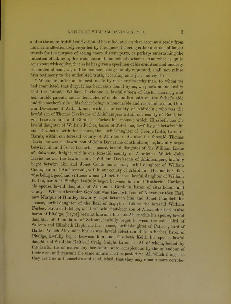 and to the more fruitful cultivation of his mind, and on that account already from his merits affectionately regarded by foreigners, he being either desirous of longer travels for the purpose of seeing more distant parts, or perhaps entertaining the intention of taking up his residence and domicile elsewhere : And what is quite consistent with equity, that as he has given a specimen of his erudition and modesty celebrated abroad, we, in like manner, being humbly requested, shall not refuse firm testimony to the undoubted truth, according as is just and right :  Wherefore, after an inquest made by most trustworthy men, to whom we had committed that duty, it has been tlius found by us, we proclaim and testify that the foresaid WUliam Davissone is lawfully born of lawful marriag, and honourable parents, and is descended of noble families both on the father's side and the mother's side ; his father being an honourable and respectable man. Dim- can Davissone of Ardniakrone, within our county of Abirdeia ; who was the lawful son of Thomas Davissone of Ahinhampers within our county of Bamf, be- got between him and Elizabeth Forbes his spouse ; which Elizabeth was the lawful daughter of William Forbes, baron of Tolwhone, lawfully got betwixt him and Elizabeth Leith his spouse, the lawful daughter of George Leith, baron of Bamis, within our foresaid county of Abirdein : As also the foresaid Thomas Davissone was the lawful son of John Davissone of Ahinhampers, lawfully begot betwixt him and Jonet Leslie his spouse, lawful daughter of Sir William Leslie of Balwhane, laiight, within our foresaid county of Abirdein : Which John Davissone was the lawful son of William Davissone of Ahinhampers, lawfully begot betwixt him and Jonet Gouts his spouse, lawful daughter of William Gouts, baron of AuchtercouU, within oiu- county of Abirdein : His mother like- wise being a good and virtuous woman, Jonet Forbes, lawful daughter of WiUiaur Forbes, baron of Pitsligo, lawfully begot between him and Katherine Gordoun his spouse, lawful daughter of Alexander Gordoun, baron of Stratlidoun and Cluny. Which Alexander Gordoun was the lawful son of Alexander then Earl, now Marquis of Huntley, lawfully begot between him and Jonet Campbell his spouse, lawful daughter of the Earl of Argyll : Likeas the foresaid William Forbes, baron of Pitsligo, was the lawfixl first-born son of Alexander Forbes also baron of Pitsligo, [begot] betwixt liim and Barbara Abemathie his spouse, lawful daughter of John, laird of Saltoun, lawfully begot between the said laird of Saltoun and Ehzabeth Hepbume liis spouse, lawful daughter of Patrick, laii-d of Haile : Which Alexander Forbes was lawful eldest son of John Forbes, baron of Pitsligo, lawfully begot between him and Elizabeth Keith his spouse, lawful daughter of Sir John Keith of Craig, knight baronet: All of whom, boimd hv the lawful tie of matrimony heretofore were conspicuous by the splendour of their race, and transmit the same untarnished to posterity : All wliich thiuo-s as they are true in themselves and established, that they may remain more corrobo-