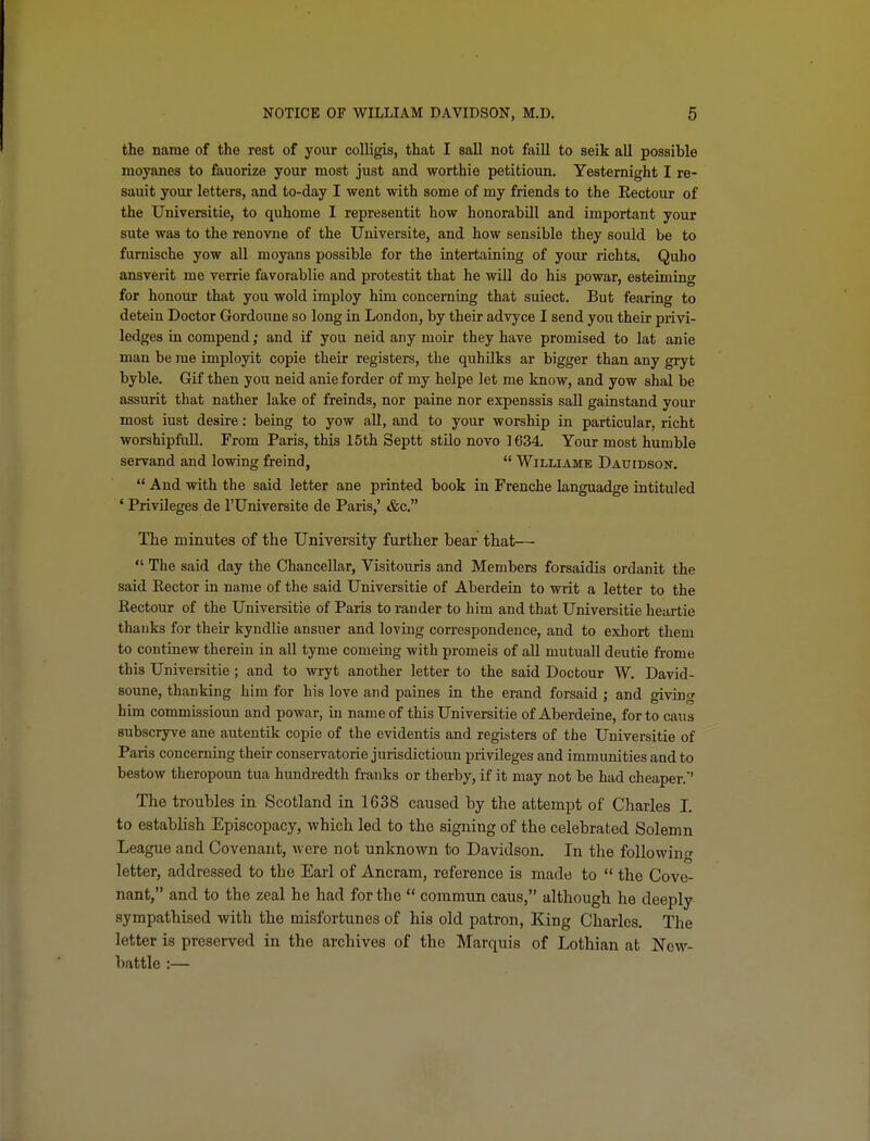 the name of the rest of your colligis, that I sail not faill to seik all possible moyanes to fauorize your most just and worthie petitioun. Yesternight I re- sauit your letters, and to-day I went with some of my friends to the Kectour of the Universitie, to quhome I representit how honorabill and important your sute was to the renovne of the Universite, and how sensible they sould be to furnische yow all moyans possible for the intertaining of your richts. Quho ansverit me verrie favorablie and protestit that he will do his powar, esteiming for honour that you wold imploy him concerning that suiect. But fearing to detein Doctor Gordoune so long in London, by their advyce I send you their privi- ledges in compend; and if you neid any moir they have promised to lat anie man be me imployit copie their registers, the quhilks ar bigger than any gryt byble. Gif then you neid anieforder of my helpe let me know, and yow shal be assurit that nather lake of freinds, nor paine nor expenssis sail gainstand your most iust desire: being to yow all, and to your worship in particular, richt worshipfull. From Paris, this 15th Septt stilo novo 1634. Your most humble servand and lowing freind,  Williame Dauidson,  And with the said letter ane printed book in Frenche languadge intituled ' Privileges de I'Universite de Paris,' &c, The minutes of the University further bear that—  The said day the Chancellar, Visitouris and Members forsaidis ordanit the said Eector in name of the said Universitie of Aberdein to writ a letter to the Kectour of the Universitie of Paris to rander to him and that Universitie heartie thauks for their kyndlie ansuer and loving correspondence, and to exhort them to continew therein in aU tyme comeing with promeis of all mutuall deutie frome this Universitie; and to wryt another letter to the said Doctour W. David- soune, thanking him for his love and paines in the erand forsaid ; and giving him commissioun and powar, in name of this Universitie of Aberdeine, for to cans subscryve ane autentik copie of the evidentis and registers of the Universitie of Paris concerning their conservatorie jurisdictioun privileges and immunities and to bestow theropoun tua hundredth franks or tberby, if it may not be had cheaper.' The troubles in Scotland in 1638 caused by the attempt of Charles I. to establish Episcopacy, which led to the signing of the celebrated Solemn League and Covenant, were not unknown to Davidson. In the following letter, addressed to the Earl of Ancram, reference is made to  the Cove- nant, and to the zeal he had for tlie  coramun caus, although he deeply sympathised with the misfortunes of his old patron, King Charles. The letter is preserved in the archives of the Marquis of Lothian at New- battle :—