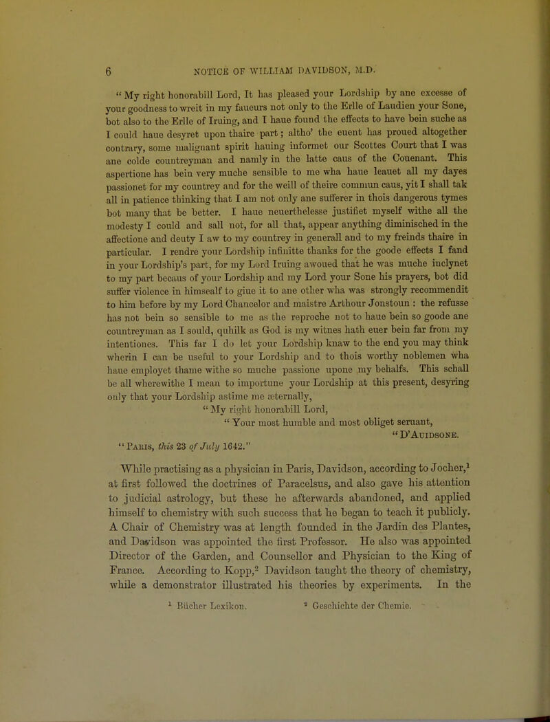  My right honorabill Lord, It has pleased your Lordship by ane excesse of your goodness to wreit in my faucurs not only to the Erlle of Laudien your Sone, hot also to the Erlle of Iruing, and T haue found the effects to have bein suche as I could haue desyret upon thaire part; altho' the euent has proued altogether contrary, some malignant spirit hauing informet our Scottes Court that I was ane colde couutreyman and namly in the latte caus of the Couenant. This aspertione has bein very muche sensible to me wha haue leauet all my dayes passionet for my coimtrey and for the weill of theire couimun caus, yit I shall tak all in patience thinking that I am not only ane sufferer in thois dangerous tymes bot many that be better. I haue neuerthelesse justifiet myself withe all the modesty I could and sail not, for aU that, appear anytliing diminisched in the affectione and deuty I aw to my countrey in generall and to my freinds thaire in particular. I rendre your Lordship infiuitte thanks for the goode effects I fand in your Lordship's part, for my Lord Iruing awoued that he was muche inclynet to my part becaus of your Lordship and my Lord your Sone his prayers, bot did suffer violence in himsealf to giue it to ane other wha was strongly recommendit to him before by my Lord Ohancelor and maistre Arthour Jonstoun : the refusse has not bein so sensible to me as the reproche not to haue bein so goode ane countreyman as I sould, quhilk as God is my witnes hath euer bein far from my intentiones. This far I do let your Lordship kuaw to the end you may think wherin I can be useful to your Lordship and to thois worthy noblemen wha haue employet thame withe so muche passione upone my behalfs. This schaU be all wherewithe I mean to importune your Lordship at this present, desyring only that your Lordship astime me letemally,  My right honorabill Lord,  Your most humble and most obliget seruant,  D'AUIDSONE. Paris, this 23 of Julij 1642. VThile practising as a physician in Paris, Davidson, according to Joclier,^ at first followed the doctrines of Paracelsus, and also gave his attention to judicial astrology, but these he afterwards abandoned, and applied himself to chemistry with such success that he began to teach it publicly. A Chair of Chemistry was at length founded in the Jardin. des Plantes, and Dasddson was appointed the first Professor. He also was appointed Director of the Garden, and Counsellor and Physician to the King of France. According to Kopp,^ Davidson taught the theory of chemistry, while a demonstrator illustrated his theories by experiments. In the * Biicher Lexikon.  Geschichte der Chemie.