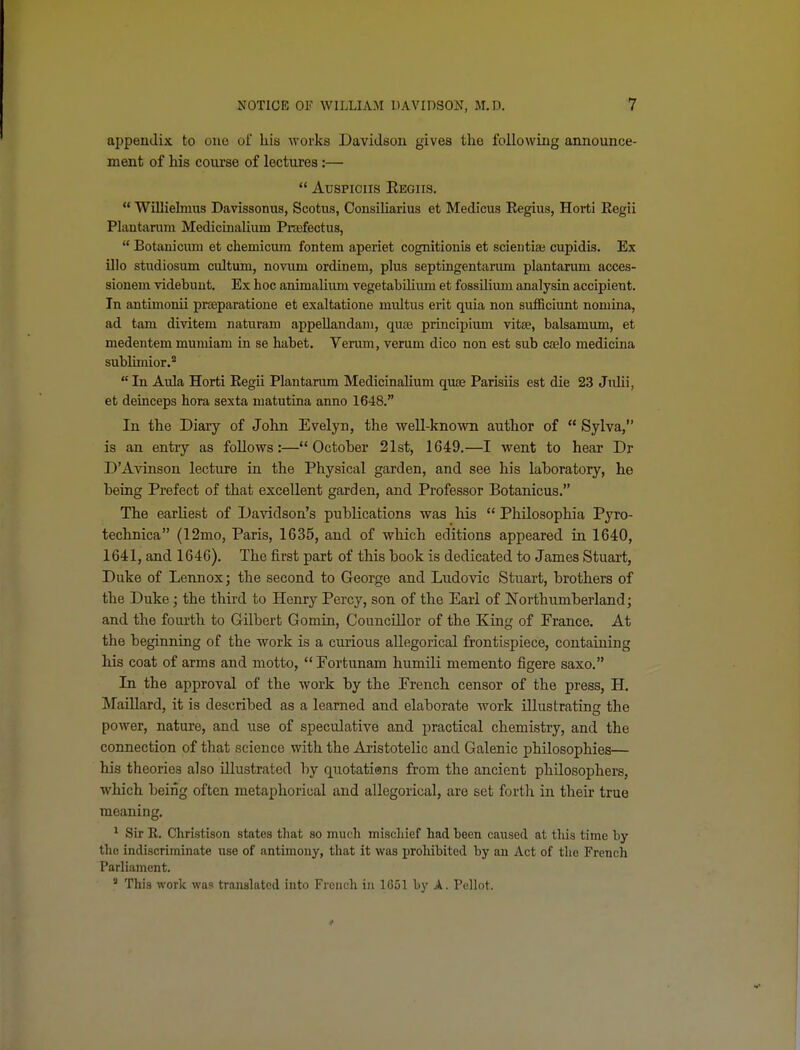 appendix to one of his M'orks Davidson gives the following announce- ment of Ms course of lectures :—  Auspiciis Eegiis.  Willielmits Davissonus, Scotus, Cousiliarius et Medicus Eegius, Horti Kegii Plantanun Medicinalium PrEefectus,  Botanicum et chemicum fontem aperiet cognitionis et scientiai cupidis. Ex illo studiosum cultum, novum ordinem, plus septingentarum plantarum acces- sionem videbuut. Ex hoc animaUum vegetabihiuu et fossilium analysin accipient. In antiinonii prseparatione et exaltations multus erit quia non sufficiunt noniina, ad tarn divitem naturam appellandam, quae principium vitse, balsamum, et medentem muraiam in se habet. Verum, veruni dico non est sub caelo medicina subliniior.*  In Aula Horti Eegii Plantarum Medicinalium quae Parisiis est die 23 Julii, et deinceps hora sexta matutina anno 1648. In the Diary of John Evelyn, the well-known author of  Sylva, is an entry as follows:—October 21st, 1649.—I went to hear Dr D'Avinson lecture in the Physical garden, and see his laboratory, he being Prefect of that excellent garden, and Professor Botanicus. The earliest of Davidson's publications was his  Philosophia Pyro- technica (12mo, Paris, 1635, and of which editions appeared in 1640, 1641, and 1646). The first part of this book is dedicated to James Stuart, Duke of Lennox; the second to George and Ludovic Stuart, brothers of the Duke; the third to Henry Percy, son of the Earl of Northumberland; and the fourth to Gilbert Gomin, Councillor of the King of France. At the beginning of the work is a curious allegorical fi'ontispiece, containing his coat of arms and motto,  Fortunam humili memento figere saxo. In the approval of the work by the French censor of the press, H. Maillard, it is described as a learned and elaborate work illustrating the power, nature, and use of speculative and practical chemistry, and the connection of that science with the Aristotelic and Galenic philosophies— his theories also illustrated by quotatians from the ancient philosophers, which being often metaphorical and allegorical, are set forth in their true meaning. ^ Sir K. Christison states that so much mischief had been caused at this time by the indiscriminate use of antimony, that it was prohibited by an Act of the French Parliament,  This work was translated into French in 1G51 by A. Pellot.