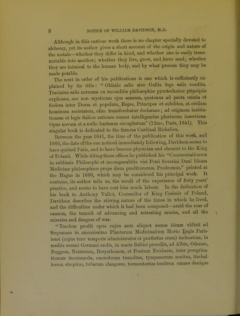 Althougli in tliis curious work there is no chapter specially devoted to alchemy, yet its autlior gives a short accouiit of the origm and nature of the metals—Avhether they differ in kind, and whether one is easily trans- mutable into another; whether they Uve, grow, and have seed; whether they are inimical to the human body, and by what process they may be made potable. The next in order of his publications is one which is sufficiently ex- plained by its title:  Oblatio salis sive Gallia lege salis condita. Tractatus salis naturam ex reconditis philosophiee pyrotechnicaj principiis explicans, nec non mysticum ejus sensum, quateuus ad pacta omnia et fcedera inter Deum et populum, Reges, Principes et subditos, et civilem hominum societatem, olim transferebatur declarans; ad originem institu- tionem et legis SalicsB rationes omnes intelligendas plurimum inserviens. Opus novum et a nullo hactenus excogitatum (12mo, Paris, 1641). This singular book is dedicated to the famous Cardinal Eichelieu. Between the year 1641, the time of the publication of this work, and 1660, the date of the one noticed immediately following, Davidson seems to have quitted Paris, and to have become physician and chemist to the King of Poland. While filling these offices he published his Commentatiouum in sublimis PhUosophi et incomparabilis viri Petri Severini Dani Tdeam Medicinaj philosophicte prope diem prodituroruni Prodromus, printed at the Hague in 1660, which may be considered his principal work. It contains, its author tells us, the result of the experience of forty years' practice, and seems to have cost him much labour. In the dedication of his book to Anthony Vallot, Counsellor of King Casimir of Poland, Davidson describes the stirring nature of the times in which he lived, and the difficulties under which it had been composed—amid the roar of cannon, the tumult of advancing and retreating armies, and all the miseries and dangers of war. Tandem prodit opus cujus ante aliquot annos ideam vidisti ad Sequanam in amoenissimo Plantarum Medicinalium Horto Eegis Paris- iensi (cujus tunc temporis administrator et prsefectus eram) inchoatum, in mediis oceani Germani undis, in maris Baltici procellis, ad Albin, Oderam, Buggum, Neisterum, Borysthenem, et Pontum Euxinum, inter peregrina- tionum incommoda, exercituum tumultus, tympanorum sonitus, timbal- lorum strepitus, tubarum clangores, tormentoruni tonitrua omnes denique