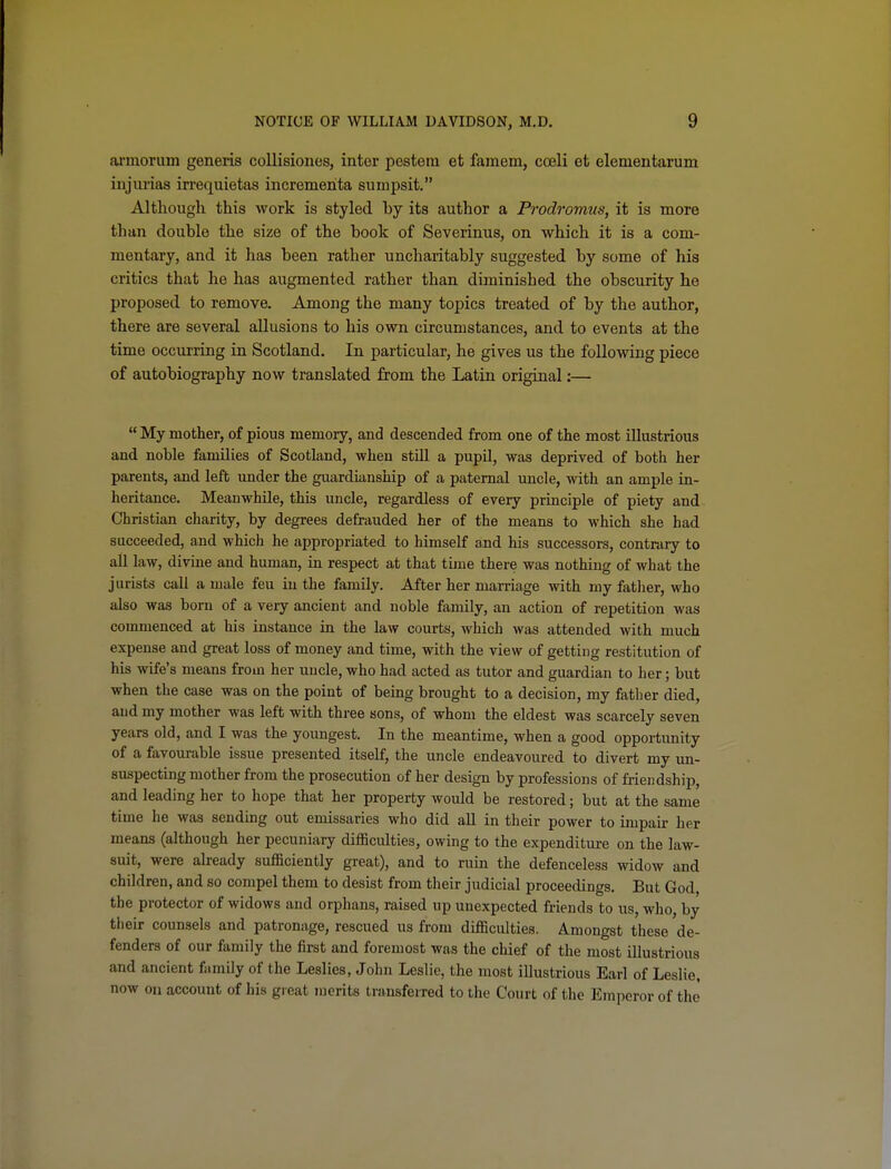 ai'inorum generis collisiones, inter pesteni et famem, cceli efc elementarum injurias irrequietas incrementa sumpsit. Although this work is styled by its author a Prodromus, it is more than double the size of the book of Severinus, on which it is a com- mentary, and it has been rather uncharitably suggested by some of his critics that he has augmented rather than diminished the obscurity he proposed to remove. Among the many topics treated of by the author, there are several allusions to his own circumstances, and to events at the time occurring in Scotland. In particular, he gives us the following piece of autobiography now translated from the Latin original:—  My mother, of pious memory, and descended from one of the most illustrious and noble families of Scotland, when stUl a pupil, was deprived of both her parents, and left under the guardianship of a paternal uncle, with an ample in- heritance. Meanwhile, this uncle, regardless of every principle of piety and Christian charity, by degrees defrauded her of the means to which she had succeeded, and which he appropriated to himself and his successors, contrary to aU law, divine and human, in respect at that time there was nothing of what the jurists call a male feu in the famUy. After her marriage with my fatlier, who also was born of a very ancient and noble family, an action of repetition was commenced at his instance in the law courts, which was attended with much expense and great loss of money and time, with the view of getting restitution of his wife's means from her uncle, who had acted as tutor and guardian to her; but when the case was on the point of bemg brought to a decision, my father died, and my mother was left with three sons, of whom the eldest was scarcely seven years old, and I was the yoimgest. In the meantime, when a good opportunity of a favourable issue presented itself, the uncle endeavoured to divert my un- suspecting mother from the prosecution of her design by professions of friendship, and leading her to hope that her property would be restored; but at the same time he was sendmg out emissaries who did all in their power to impah- her means (although her pecuniary difficulties, owing to the expenditure on the law- suit, were already sufficiently great), and to ruin the defenceless widow and children, and so compel them to desist from their judicial proceedings. But God, the protector of widows and orphans, raised up unexpected friends to us, who, by their counsels and patronage, rescued us from difficulties. Amongst these de- fenders of our family the first and foremost was the chief of the most illustrious and ancient family of the Leslies, John Leslie, the most illustrious Earl of Leslie, now on account of his great merits transferred to the Court of the Emperor of the