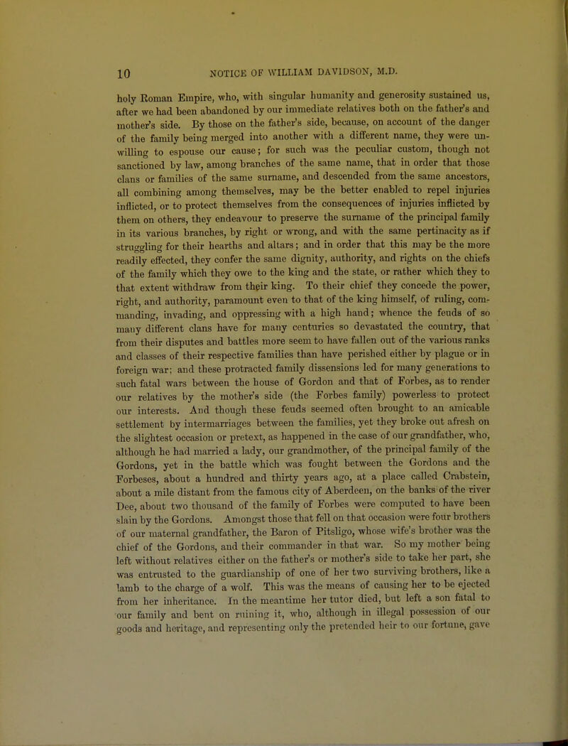 holy Roman Empire, who, with singular humanity and generosity sustauied us, after we had been abandoned by our immediate relatives both on the father's and mother's side. By those on the father's side, because, on account of the danger of the family being merged into another with a different name, they were un- willing to espouse our cause; for such was the peculiar custom, though not sanctioned by law, among branches of the same name, that in order that those clans or families of the same surname, and descended from the same ancestors, all combining among themselves, may be the better enabled to repel injuries inflicted, or to protect themselves from the consequences of injuries inflicted by them on others, they endeavour to preserve the surname of the principal family in its various branches, by right or wrong, and with the same pertinacity as if struggling for their hearths and altars; and in order that this may be the more readily efl'ected, they confer the same dignity, authority, and rights on the chiefs of the family which they owe to the king and the state, or rather which they to that extent withdraw from thpir king. To their chief they concede the power, right, and authority, paramount even to that of the king himself, of ruling, com- manding, invading, and oppressing with a high hand; whence the feuds of so many difl'erent clans have for many centuries so devastated the country, that from their disputes and battles more seem to have fallen out of the various ranks and classes of their respective families than have perished either by plague or in foreign war; and these protracted family dissensions led for many generations to such fatal wars between the house of Gordon and that of Forbes, as to render our relatives by the mother's side (the Forbes family) powerless to protect our interests. And though these feuds seemed often brought to an amicable settlement by intermarriages between the families, yet they broke out afresh on the slightest occasion or pretext, as happened in the case of our grandfiither, who, although he had married a lady, our grandmother, of the principal family of the Gordons, yet in the battle which was fought between the Gordons and the Forbeses, about a hundred and thirty years ago, at a place called Crabstein, about a mile distant from the famous city of Aberdeen, on the banks of the river Dee, about two thousand of the family of Forbes were computed to have been slain by the Gordons. Amongst those that fell on that occasion were four brothers of our maternal grandfather, the Baron of Pitsligo, whose wife's brother was the chief of the Gordons, and their commander in that war. So my mother being left without relatives either on the father's or mother's side to take her part, she was entrusted to the guardianship of one of her two sur\iving brothers, like a lamb to the charge of a wolf. This was the means of causing her to be ejected from her mheritance. In the meantime her tutor died, but left a son fatal to our family and bent on mining it, who, although in illegal possession of our goods and heritage, and representing only the pretended heir to our fortune, gave