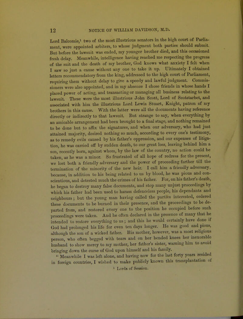 Lord Balcomie,! two of the most illustrious senators in the high court of Parlia- ment, were appointed arbiters, to whose judgment both parties should submit. But before the lawsuit was ended, my younger brother died, and this occasioned fresh delay. Meanwhile, intelligence having reached me respecting the progress of the suit and the death of my brother, God knows what anxiety I felt when I saw so just a cause without any one to take it up. Ultimately I obtained letters recommendatory from the king, addressed to the high court of Parliament, requiring them without delay to give a speedy and lawful judgment. Commis- sioners were also appointed, and in my absence I chose friends in whose hands I placed power of acting, and transacting or managing all business relating to the lawsuit. These were the most illustrious John Scott, Lord of Scotstarbet, and associated with him the illustrious Lord Lewis Stuart, Knight, patron of my brothers in this cause. With the latter were all the documents having reference directly or indirectly to that lawsuit. But strange to say, when everything by an amicable arrangement had been brought to a final stage, and nothing remained to be done but to affix the signatures, and when our adversary, who had just attained majority, desired nothing so much, according to every one's testimony, as to remedy evils caused by his father's oppression, and our expenses of litiga- tion, he was carried off by sudden death, to our great loss, leaving behind him a son, recently born, against whom, by the law of the country, no action could be taken, as he was a minor. So frustrated of all hope of redress for the present, we lost both a friendly adversary and the power of proceeding farther till the termination of the minority of the new heir. I call him a friendly adversary, because, in addition to his being related to us by blood, he was pious and con- scientious, and detested much the crimes of his father. For, on his father's death, he began to destroy many false documents, and stop many unjust proceedings by which his father had been used to harass defenceless people, his dependants and neighbours ; but the young man having called the parties interested, ordered these documents to be burned in their presence, and the proceedings to be de- parted from, and restored every one to the position he occupied before such proceedings were taken. And he often declared in the presence of many that he intended to restore everything to us ; and this he would certainly have done if God had prolonged his Ufe for even ten days longer. He was good and pious, although the son of a wicked father. His mother, however, was a most religious person, who often begged with tears and on her bended knees her inexorable husband to show mercy to my mother, her father's sister, warning him to avoid bringing down the curse of God upon himself and his family.  Meanwhile I was left alone, and having now for the last forty years resided in foreign countries, I wished to make publicly known this transplantation of 1 Lords of Session.