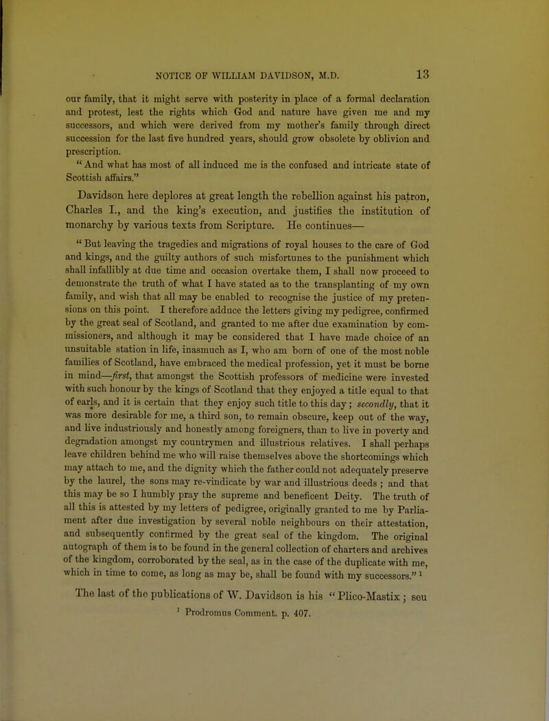 our family, that it might serve with posterity in place of a formal declaration and protest, lest the rights which God and nature have given me and my successors, and which were derived from my mother's family through direct succession for the last five hundred years, should grow obsolete by oblivion and prescription.  And what has most of all induced me is the confused and intricate state of Scottish affairs. Davidson here deplores at great lengtli the rebellion against his patron, Charles I., and the king's execution, and justifies the institution of monarchy by various texts from Scripture. He continues—  But leaving the tragedies and migrations of royal houses to the care of God and kings, and the guilty authors of such misfortunes to the punishment which shall infallibly at due time and occasion overtake them, I shaU now proceed to demonstrate the truth of what I have stated as to the transplanting of my own family, and wish that all may be enabled to recognise the justice of my preten- sions on this point. I therefore adduce the letters giving my pedigree, confirmed by the great seal of Scotland, and granted to me after due examination by com- missioners, and although it may be considered that I have made choice of an unsuitable station in life, inasmuch as I, who am born of one of the most noble families of Scotland, have embraced the medical profession, yet it must be borne in mind—^rsi, that amongst the Scottish professors of medicine were invested with such honour by the kings of Scotland that they enjoyed a title equal to that of earls, and it is certain that they enjoy such title to this day; secondly, that it was more desirable for me, a third son, to remain obscure, keep out of the way, and live industriously and honestly among foreigners, than to live in poverty and degradation amongst my countrymen and illustrious relatives. I shall perhaps leave children behind me who will raise themselves above the shortcomings which may attach to me, and the dignity which the father could not adequately preserve by the laurel, the sons may re-vindicate by war and illustrious deeds ; and that this may be so I humbly pray the supreme and beneficent Deity. The truth of all this is attested by my letters of pedigree, originally granted to me by Parlia- ment after due investigation by several noble neighbours on their attestation, and subsequently confirmed by the great seal of the kingdom. The original autograph of them is to be found in the general collection of charters and archives of the kingdom, corroborated by the seal, as in the case of the duplicate with me, which in time to come, as long as may be, shall be found with my successors. ^ The last of the publications of W. Davidson is his  Plico-Mastix; seu ' Prodromus Comment, p. 407.