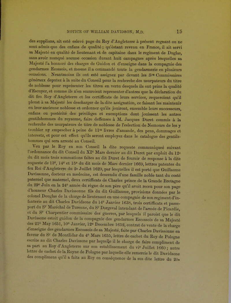 des supplians, ait est6 eslev^ page du Eoy d'Angleterre k present regnant on ne sont adniis que des enfans de quality ; qu'estant revenu en France, il ait servi sa Majest(5 en quality de lieutenant et de capitaine dans le regiment de Dugks, sans avoir uianqu6 aucune occasion durant huit campagnes apres lesquelles sa Majest6 I'a honnor^ des charges de Guidon et d'enseigne dans la compagnie des gendarmes Ecossois, et mesnie il a command^ toute la gendarmerie en plusieurs occasions. Neantmoins ils ont est^ assignez par devant les S™ Oommissaires g^neraux deputez k la suite du Conseil pour la recherche des usurpateurs du titre de noblesse pour representor les titres en vertu desquels ils ont prins la quality d'Escuyer, et comnie ils n'en scauroient representor d'autres que la declaration du dit feu Roy d'Angleterre et les certifficats de leurs services, requeroient qu'il pleust a sa Majesty les descharger de la dite assignation, ce faisant les maintenir en leurancieuue noblesse et ordonner qu'ils jouiront, ensemble leurs successeurs, enfiins ou posterity des privileges et exemptions dont jouissent les autres gentilshommes du royaume, faire deffenses a M, Jacques Buret commis a la recherche des usurpateurs de titre de noblesse de I'eslection de Nemours de les y troubler ny empescher a peine de 11m liyj-gs d'amande, des pens, dommages et iuterestz, et pour cet effect qu'Us seront employez dans le catalogue des gentilz- liommes qui sera arrests au Conseil. Veu par le Eoy en son Conseil la dite requeste communique^ suivant I'ordonnance du dit Conseil du XI^ Mars dernier au dit Buret par exploit du 12e du dit mois trois sommations faites au dit Buret de fournir de response la dite requeste de l^, et 15^ du dit mois de Mars dernier 1669, lettres patentes du feu Roi d'Angleterre du 2e Jnillet 1629, par lesquelles il estport^ que Guillaume Bavissonne, docteur en medecine, est descendu d'une famille noble tant du cost6 paternel que matemel, deux certifficats de Charles prince de la Grande Bretagne du 29e Juin en la 24*= annee du regno de son pere qu'd avoit receu pour son page d'honneur Charles Bavissonne fils du dit Guillaume, provisions donn^es par le colonel Bouglas de la charge de lieutenant en une compagnie de son regiment d'in- fanterie au dit Charles Bavidsone du 14^ Janvier 1638, trois certifficats et passe- port du S'' Mar^chal de Turenne, du S>- Borgeval intendant de I'arm^e de Picardie, et du S^ Charpentier commissaire des guerres, par lesquels il paroist que le dit Bavissone estoit guidon de la compagnie des gendarmes Escossois de sa Majesty des 21« May 1651,10 Janvier, 12o Becembre 1652, contrat de vente de la charge d'enseigne des gendarmes Escossois de sa Majest6, faite par Charles Bavissonne en favour du gr de Montlidar du 4^ Mars 1655, lettre de cachet du Roy de Pologne escrite au dit Charles Bavissone par laquelle il le chiirge de faire compliment de sa part au Roy d'Angleterre sur son establissemeut du vie Juillet 1660 ; autre lettre de cachet dela Royne de Pologne par laquelle elle remercie le dit Bavidsone des complimens qu'il a faits au Eoy en consequence de la sus dite lettre du 20e