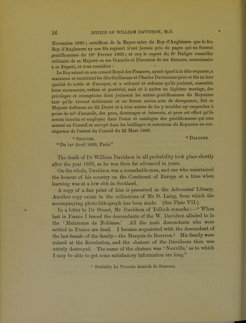 Novembre 1660 ; certifficat de la Reyne mhro du Roy d'Angleterre que le feu Roy d'Angleterre ny son fils regnant n'ont jamais pris de pages qui ne fussent gentnhommes du 16« Fevrier 1669; et ouy le raport du S Daligre conseiller ordinaire de sa Majesty en ses Conseils et Directeur de ses finances, commissaire ce D6put6, et tout consid^r^ : Le Roy estant en son conseil Royal des Finances, ayant ^gard k la dite requeste, a maintenu et maintient les dits Guillaume et Charles Davissonne p^re et fils en leur quality de noble et d'escuyer, et a ordonn^ et ordonne qu'ils jouiront, ensemble leurs successeurs, enfans et post^rit^, nais et a naitre en legitime mariage, des privileges et exemptions dont jouissent les autres gentQhommes du Royaume tant qu'ils vivront noblement et ne feront aucun acta de derogeance, fait sa Majesty deffenses au dit Buret et a tous autres de les y troubler ny empescher a peine de mU d'amande, des pens, dommages et interests, et pour cet effect qu'ils seront inscritz et employez dans I'estat et catalogue des gentilhommes qui sera arreste au Conseil et envoy^ dans les bailliages et eslections du Royaume en con- sequence de I'arrest du Conseil du 22 Mars 1666. Seguiee. Daligre. Du ixe Avril 1669, Paris. The death of Dr William Davidson in all prohability took place shortly after the year 1669, as he was then far advanced in years. On the whole, Davidson was a remarkable man, and one who maintained the honour of his country on the Continent of Europe at a time when learning was at a low ebb in Scotland. A copy of a fine print of him is preserved in the Advocates' Library. Another copy exists in the collections of Mr D. Laing, from which the accompanying photo-lithograph has been made. (See Plate VII.) In a letter to Dr Stuart, Mr Davidson of Tulloch remarks:— When last in France I traced the descendants of the W. Davidson alluded to in the 'Maintenue de Noblesse.' All the male descendants who were settled in France are dead, I became acquainted with the descendant of the last female of the family—the Marquis de Beuvron.^ His family were ruined at the Eevolution, and the chateau of the Davidsons then was utterly destroyed. The name of the chateau was ' Neuville,' as to which I may be able to get some satisfactory information ere long. ' Probably Le Vicomte Anatole de Beuvron.