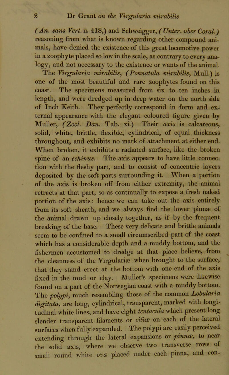 (An. sans Vert. ii. 418,) and Schweigger, ( Unter. vher Coral.) reasoning from what is known regarding other compound ani- mals, have denied the existence of this great locomotive power in a zoophyte placed so low in the scale, as contrary to every ana^ logy, and not necessary to the existence or wants of the animal. The Virgularia mirabilis, (Pennatula mirabilis. Mull.) is one of the most beautiful and rare zoophytes found on this coast. The specimens measured from six to ten inches in length, and were dredged up in deep water on the north side of Inch Keith. They perfectly correspond in form and ex- ternal appearance with the elegant coloured figure given by Muller, (Zool. Dan. Tab. xi.) Their axis is calcareous, solid, white, brittle, flexible, cylindrical, of equal thickness throughout, and exhibits no mark of attachment at either end. When broken, it exhibits a radiated surface, like the broken spine of an echinus. The axis appears to have little connec- tion with the fleshy part, and to consist of concentric layers deposited by the soft parts surrounding it. When a portion of the axis is broken off from either extremity, the animal retracts at that part, so as continually to expose a fresh naked portion of the axis: hence we can take out the axis entirely from its soft sheath, and we always find the lower pinnae of the animal drawn up closely together, as if by the frequent breaking of the base. These very delicate and brittle animals seem to be confined to a small circumscribed part of the coast which has a considerable depth and a muddy bottom, and the fishermen accustomed to dredge at that place believe, from the cleanness of the Virgularise when brought to the surface, that they stand erect at the bottom with one end of the axis fixed in the mud or clay. Muller’s specimens were likewise found on a part of the Norwegian coast with a muddy bottom. The polypi, much resembling those of the common Lobularia digitata, are long, cylindrical, transparent, marked with longi- tudinal white lines, and have eight tentacula which present long slender transparent filaments or cilicB on each of the lateral surfaces when fully expanded. The polypi are easily perceived extending through the lateral expansions or pinncB, to near the solid axis, where we observe two transverse rows of small round Avhite ova placed under each pinna, and con-