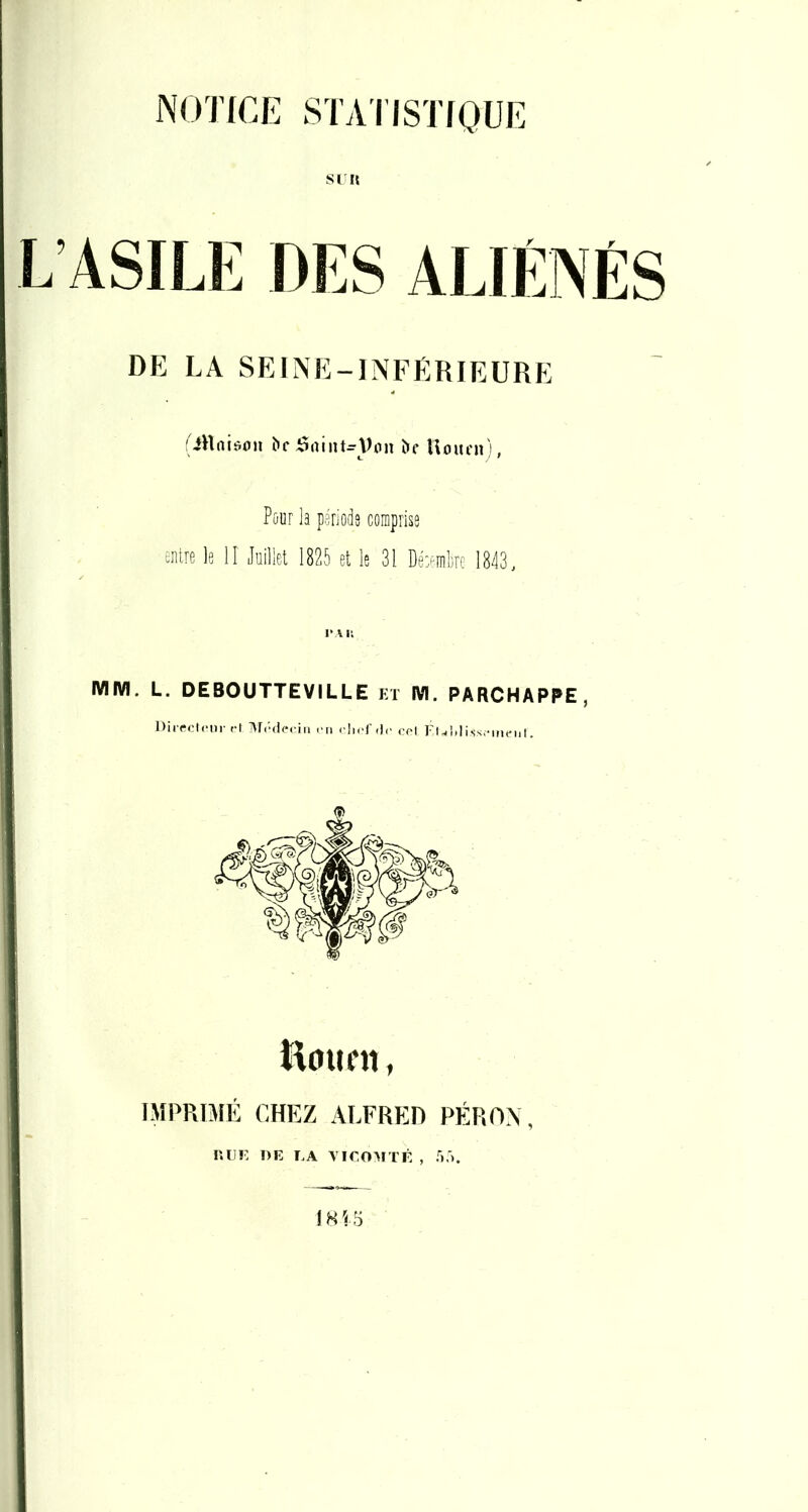 NOTICE STATISTfQUE SI « L’ASILE DES ALIÉNÉS DE LA SEINE-INFERIEURE 'iHniüon V(»n î»f Uoitni), Pûur la pariods comprise entre le II Juillet 1825 et le 31 De>ml]re 1843. TAU MM. L. DEBOUTTEVILLE et M. PARCHAPPE, Dirrclrm- r\ Ar.'dcrin rn chrf.lr cot FUlil iss.-itien I. Hmifti, IMPRIMÉ CHEZ ALFRED PÉROX, RUE DE EA A IEOAITÉ , f).'). 18 VS