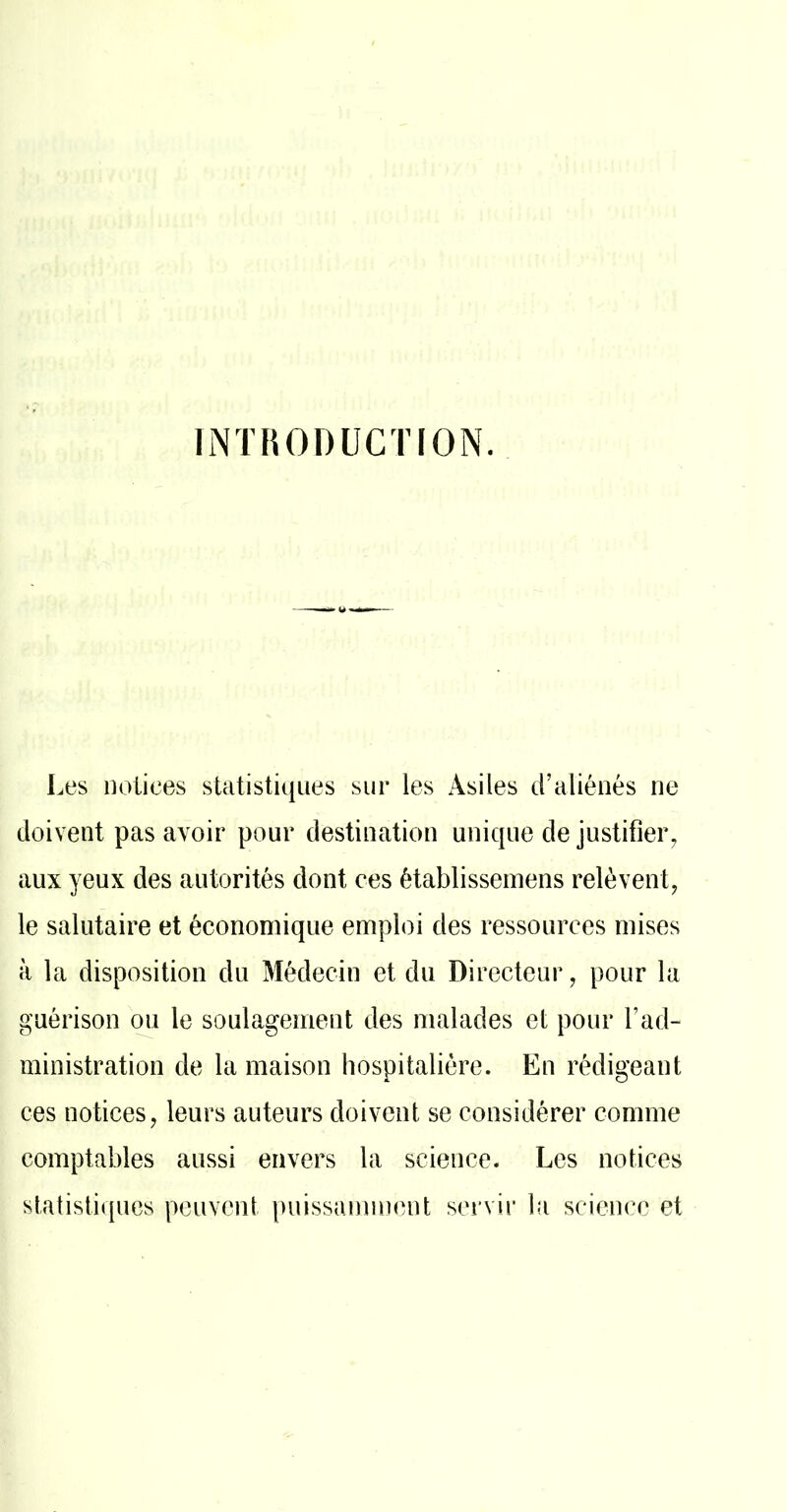 INTRODUCTION. Les notices statistiques sur les Asiles d’aliénés ne doivent pas avoir pour destination unique de justifier^ aux yeux des autorités dont ces établisseinens relèvent, le salutaire et économique emploi des ressources mises à la disposition du Médecin et du Directeur, pour la guérison ou le soulagement des malades et pour l’ad- ministration de la maison hospitalière. En rédigeant ces notices, leurs auteurs doivent se considérer comme comptables aussi envers la science. Les notices statistiques peuvent puissamment servir la science et