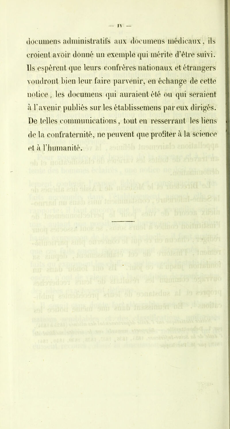 (loclunens administratifs aux dociimens médicaux, ils croient avoir donné un exemple qui mérite d’étre suivi. Ils espèrent que leurs confrères nationaux et étrangers voudront bien leur faire parvenir, en échange de cette notice, les documens qui auraient été ou qui seraient à l’avenir publiés sur les établissemens par eux dirigés. De telles communications, tout en resserrant les liens de la confraternité, ne peuvent que proiiter à la science et à l’humanité.