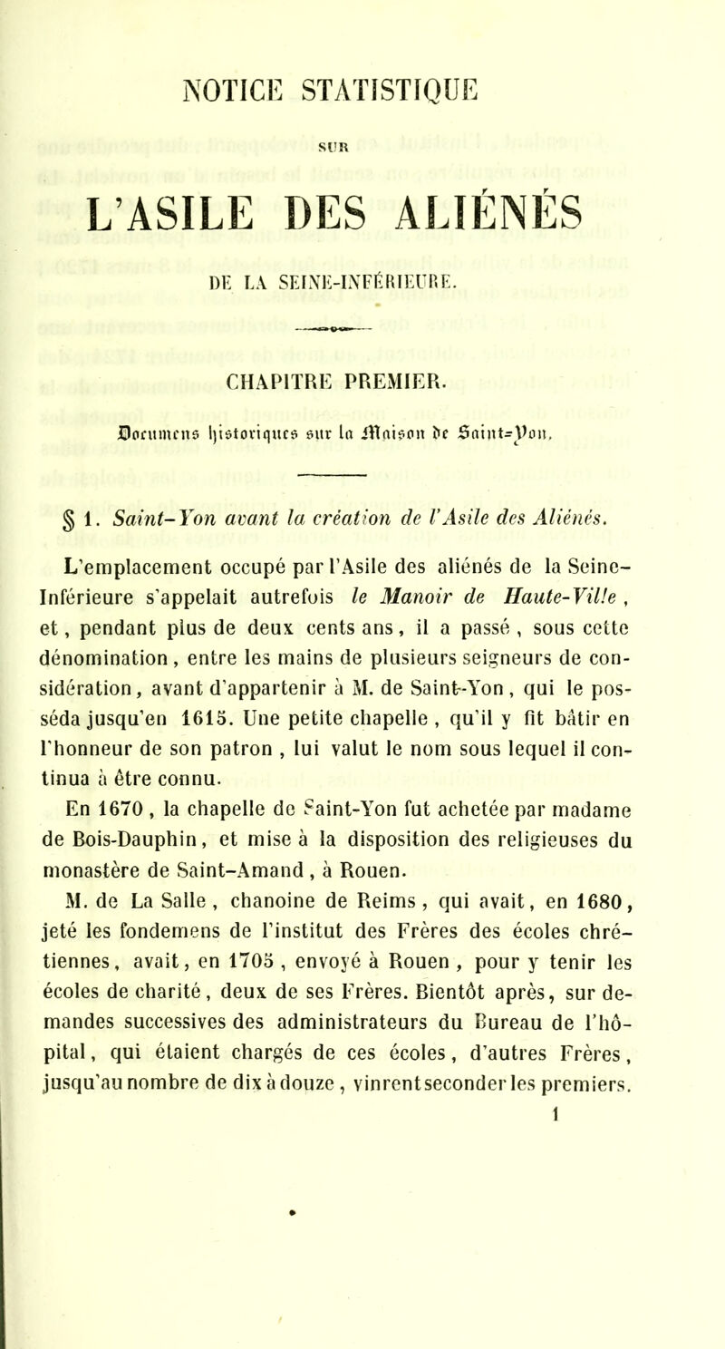 NOTICE STATISTIQUE son L’ASILE DES ALIÉNÉS DE LA SFJXK-IAFÉfUEUnL. CHAPITRE PREMIER, üofumcna l)iôtoviquc6 eitr la iRqi?an ^e Saint^Pon, § 1. Saint-Yon avant la création de VAsile des Aliénés. L’emplacement occupé parl’Asile des aliénés de la Seine- Inférieure s’appelait autrefois le Manoir de Haute-Ville , et, pendant plus de deux cents ans, il a passé , sous cette dénomination, entre les mains de plusieurs seigneurs de con- sidération, avant d’appartenir à M. de Saint-Yon, qui le pos- séda jusqu’en 1615. Une petite chapelle , qu’il y fit bâtir en l'honneur de son patron , lui valut le nom sous lequel il con- tinua à être connu. En 1670 , la chapelle de Saint-Yon fut achetée par madame de Bois-Dauphin, et mise à la disposition des religieuses du monastère de Saint-Amand , à Rouen. M. de La Salle, chanoine de Reims, qui avait, en 1680, jeté les fondemens de l’institut des Frères des écoles chré- tiennes, avait, en 1705 , envoyé à Rouen , pour y tenir les écoles de charité, deux de ses Frères. Bientôt après, sur de- mandes successives des administrateurs du Bureau de l’hô- pital , qui étaient chargés de ces écoles, d’autres Frères, jusqu’au nombre de dix à douze , vinrentseconderles premiers.