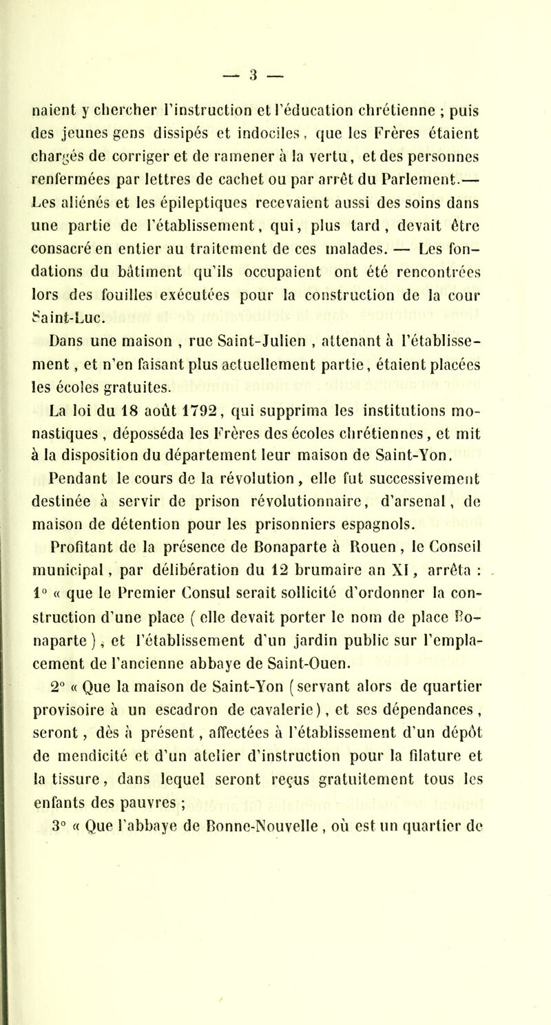 liaient y chercher l’instruction et l’éducation chrétienne ; puis des jeunes gens dissipés et indociles, que les Frères étaient chargés de corriger et de ramener à la vertu, et des personnes renfermées par lettres de cachet ou par arrêt du Parlement.— Les aliénés et les épileptiques recevaient aussi des soins dans une partie de l’établissement, qui, plus tard, devait être consacré en entier au traitement de ces malades. — Les fon- dations du bâtiment qu’ils occupaient ont été rencontrées lors des fouilles exécutées pour la construction de la cour i^aint-Luc. Dans une maison , rue Saint-Julien , attenant à l’établisse- ment , et n’en faisant plus actuellement partie, étaient placées les écoles gratuites. La loi du 18 août 1792, qui supprima les institutions mo- nastiques , déposséda les Frères des écoles chrétiennes, et mit à la disposition du département leur maison de Saint-Yon. Pendant le cours de la révolution, elle fut successivement destinée à servir de prison révolutionnaire, d’arsenal, de maison de détention pour les prisonniers espagnols. Profitant de la présence de Bonaparte à Rouen , le Conseil municipal, par délibération du 12 brumaire an XI, arrêta : 1“ « que le Premier Consul serait sollicité d’ordonner la con- struction d’une place ( elle devait porter le nom de place Bo- naparte ), et rétablissement d’un jardin public sur l’empla- cement de l’ancienne abbaye de Saint-Ouen. 2° « Que la maison de Saint-Yon (servant alors de quartier provisoire à un escadron de cavalerie), et ses dépendances , seront, dès à présent, affectées à l’établissement d’un dépôt de mendicité et d’un atelier d’instruction pour la fdature et la tissure, dans lequel seront reçus gratuitement tous les enfants des pauvres ;