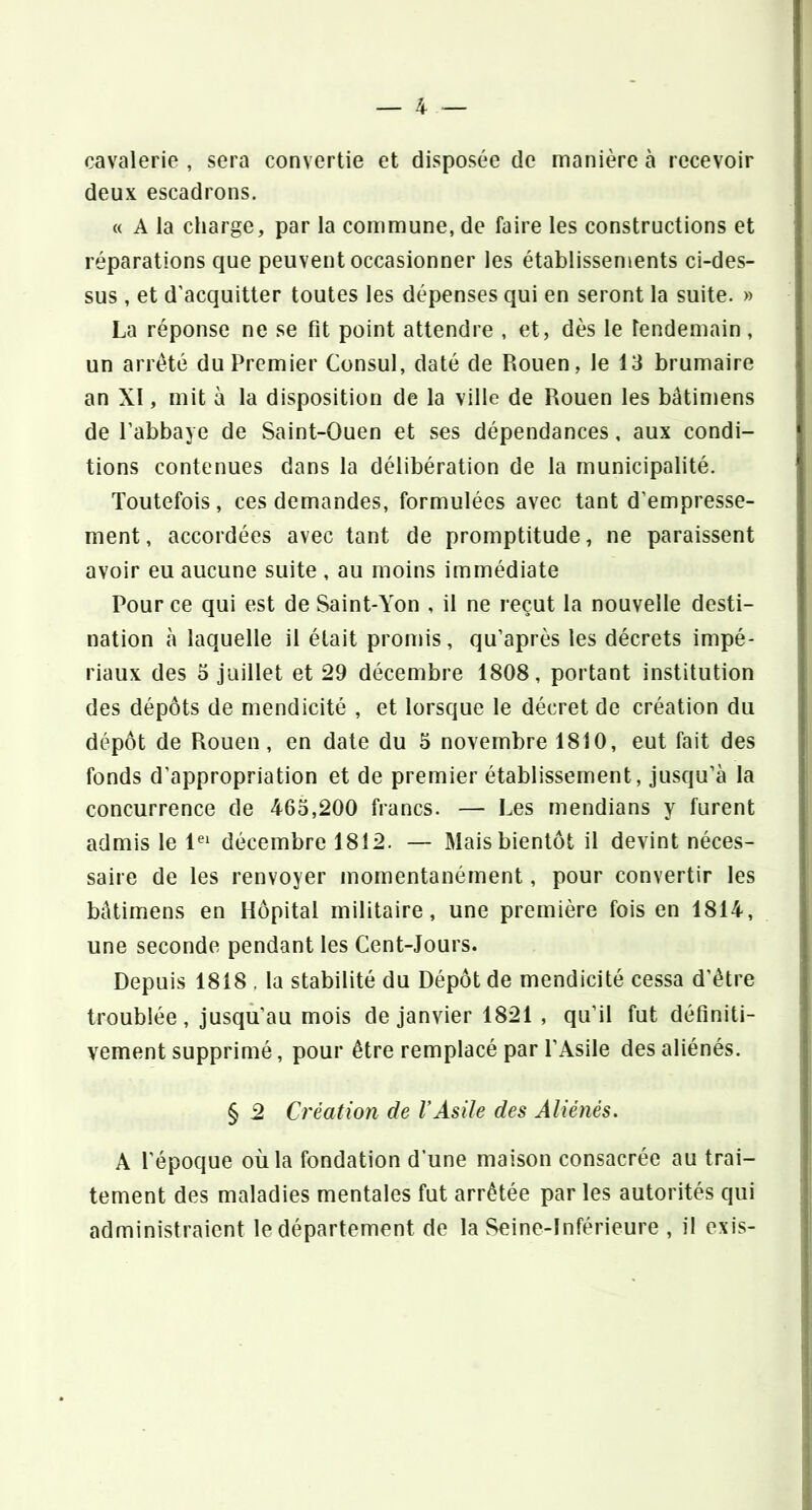 cavalerie , sera convertie et disposée de manière à recevoir deux escadrons. « A la charge, par la commune, de faire les constructions et réparations que peuvent occasionner les établissements ci-des- sus , et d’acquitter toutes les dépenses qui en seront la suite. » La réponse ne se fit point attendre , et, dès le lendemain, un arreté du Premier Consul, daté de Rouen, le 13 brumaire an XI, mit à la disposition de la ville de Rouen les bâtimens de l’abbaye de Saint-Ouen et ses dépendances, aux condi- tions contenues dans la délibération de la municipalité. Toutefois, ces demandes, formulées avec tant d’empresse- ment, accordées avec tant de promptitude, ne paraissent avoir eu aucune suite , au moins immédiate Pour ce qui est de Saint-Yon , il ne reçut la nouvelle desti- nation à laquelle il était promis, qu’après les décrets impé- riaux des 3 juillet et 29 décembre 1808, portant institution des dépôts de mendicité , et lorsque le décret de création du dépôt de Rouen, en date du 5 novembre 1810, eut fait des fonds d’appropriation et de premier établissement, jusqu’à la concurrence de 463,200 francs. — Les mendians y furent admis le 1^' décembre 1812. — Mais bientôt il devint néces- saire de les renvoyer momentanément, pour convertir les bâtimens en Hôpital militaire, une première fois en 1814, une seconde pendant les Cent-Jours. Depuis 1818 , la stabilité du Dépôt de mendicité cessa d’être troublée, jusqu’au mois de janvier 1821 , qu’il fut définiti- vement supprimé, pour être remplacé par l’Asile des aliénés. § 2 Création de VAsile des Aliénés. A l’époque où la fondation d’une maison consacrée au trai- tement des maladies mentales fut arrêtée par les autorités qui administraient le département de la Seine-Inférieure , il exis-