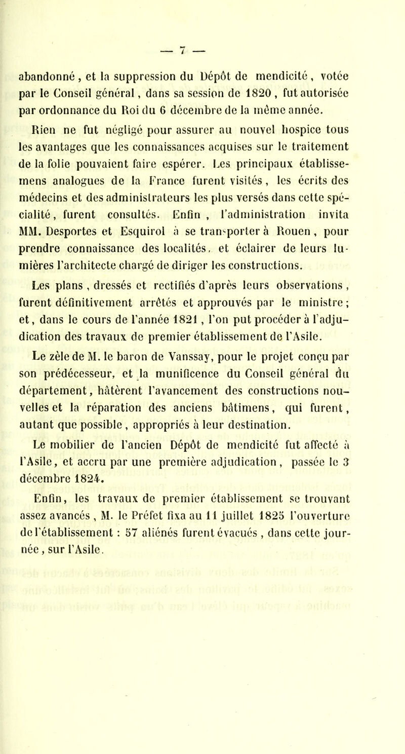 abandonné , et la suppression du Dépôt de mendicité , votée par le Conseil général, dans sa session de 1820 , fut autorisée par ordonnance du Roi du 6 décembre de la mémo année. Rien ne fut négligé pour assurer au nouvel hospice tous les avantages que les connaissances acquises sur le traitement de la folie pouvaient faire espérer. Les principaux établisse- mens analogues de la France furent visités, les écrits des médecins et des administrateurs les plus versés dans cette spé- cialité , furent consultés. Enfin, l’administration invita MM. Desportes et Esquirol à se transporter à Rouen , pour prendre connaissance des localités, et éclairer de leurs lu- mières Farchitecte chargé de diriger les constructions. Les plans , dressés et rectifiés d’après leurs observations , furent définitivement arrêtés et approuvés par le ministre ; et, dans le cours de l’année 1821, l’on put procéder à l’adju- dication des travaux de premier établissement de l’Asile. Le zèle de M. le baron de Vanssay, pour le projet conçu par son prédécesseur, et la munificence du Conseil général du département, hâtèrent l’avancement des constructions nou- velles et la réparation des anciens bâtimens, qui furent, autant que possible , appropriés à leur destination. Le mobilier de l’ancien Dépôt de mendicité fut affecté à l’Asile, et accru par une première adjudication, passée le 3 décembre 1824. Enfin, les travaux de premier établissement se trouvant assez avancés , M. le Préfet fixa au 11 juillet 1825 l’ouverture de rétablissement : 57 aliénés furent évacués , dans cette jour- née , sur l’Asile.