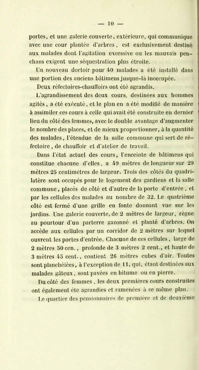 portes, et une galerie couverte, extérieure, qui communique avec une cour plantée d’arbres, est exclusivement destiné aux malades dont l’agitation excessive ou les mauvais pen- chans exigent une séquestration plus étroite. Un nouveau dortoir pour 40 malades a été installé dans une portion des anciens batimens jusque-là inoccupée. Deux réfectoires-chauffoirs ont été agrandis. L’agrandissement des deux cours, destinées aux hommes agités , a été exécuté , et le plan en a été modifié de manière à assimiler ces cours à celle qui avait été construite en dernier lieu du côté des femmes, avec le double avantage d’augmenter le nombre des places, et de mieux proportionner, à la quantité des malades, l’étendue de la salle commune qui sert de ré- fectoire , de chauffoir et d’atelier de travail. Dans l’état actuel des cours, l’enceinte de bâtimens qui constitue chacune d’elles, a 49 mètres de longueur sur 29 mètres 25 centimètres de largeur. Trois des côtés du quadri- latère sont occupés pour le logement des gardiens et la salle commune, placés de côté et d’autre de la porte d’entrée , et par les cellules des malades au nombre de 32. Le quatrième côté est fermé d’une grille en fonte donnant vue sur les jardins. Une galerie couverte, de 2 mètres de largeur, règne au pourtour d’un parterre gazonné et planté d’arbres. On accède aux cellules par un corridor de 2 mètres sur lequel ouvrent les portes d’entrée. Chacune de ces cellules , large de 2 mètres 50 cen., profonde de 3 mètres 2 cent., et haute de 3 mètres 45 cent., contient 26 mètres cubes d’air. Toutes sont planchéiées, à l’exception de 11, qui, étant destinées aux malades gâteux, sont pavées en bitume ou en pierre. Du côté des femmes , les deux premières cours construites ont également été agrandies et ramenées à ce même plan. Le quartier des pensionnaires do première et de deuxième