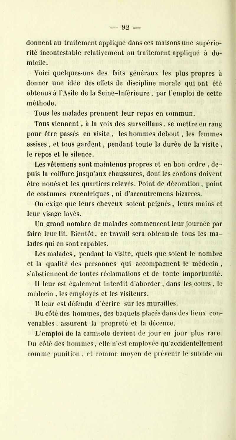 donnent au traitement appliqué dans ces maisons une supério- rité incontestable relativement au traitement appliqué à do- micile. Voici quelques-uns des faits généraux les plus propres à donner une idée des effets de discipline morale qui ont été obtenus à l’Asile de la Seine-Inférieure, par l’emploi de cette méthode. Tous les malades prennent leur repas en commun. Tous viennent, à la voix des surveillans , se mettre en rang pour être passés en visite , les hommes debout, les femmes assises, et tous gardent, pendant toute la durée de la visite, le repos et le silence. Les vêtemens sont maintenus propres et en bon ordre , de- puis la coiffure jusqu’aux chaussures, dont les cordons doivent être noués et les quartiers relevés. Point de décoration, point de costumes excentriques , ni d’accoutremens bizarres. On exige que leurs cheveux soient peignés, leurs mains et leur visage lavés. Un grand nombre de malades commencent leur journée par faire leur lit. Bientôt, ce travail sera obtenu de tous les ma- lades qui en sont capables. Les malades, pendant la visite, quels que soient le nombre et la qualité des personnes qui accompagnent le médecin , s’abstiennent de toutes réclamations et de toute importunité. Il leur est également interdit d’aborder, dans les cours , le médecin , les employés et les visiteurs. Il leur est défendu d écrire sur les murailles. Du côté des hommes, des baquets placés dans des lieux con- venables , assurent la propreté et la décence. L’emploi de la camisole devient de jour en jour plus rare. Du côté des hommes, elle n’est employée qu’accidentellement comme punition , et comme moyen de prévenir le suicide ou