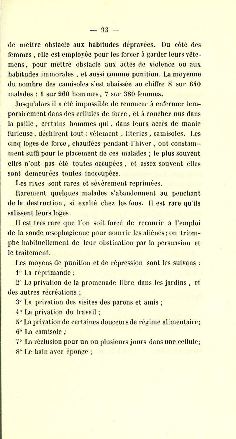 de mettre obstacle aux habitudes dépravées. Du côté des femmes , elle est employée pour les forcer à garder leurs vête- mens, pour mettre obstacle aux actes de violence ou aux habitudes immorales , et aussi comme punition. La moyenne du nombre des camisoles s’est abaissée au chiffre 8 sur 640 malades : 1 sur 260 hommes, 7 sur 380 femmes. Jusqu’alors il a été impossible de renoncer à enfermer tem- porairement dans des cellules de force , et à coucher nus dans ! la paille , certains hommes qui , dans leurs accès de manie : furieuse , déchirent tout : vêtement , literies , camisoles. Les I cinq loges de force , chauffées pendant l’iiiver , ont constam- ^ ment suffi pour le placement de ces malades ; le plus souvent elles n’ont pas été toutes occupées , et assez souvent elles I sont demeurées toutes inoccupées. I ï.es rixes sont rares et sévèrement reprimées. Rarement quelques malades s’abandonnent au penchant de la destruction, si exalté chez les fous. Il est rare qu’ils salissent leurs loges Il est très rare que l’on soit forcé de recourir à l’emploi de la sonde œsophagienne pour nourrir les aliénés; on triom- phe habituellement de leur obstination par la persuasion et le traitement. Les moyens de punition et de répression sont les suivans ; 1“ l.a réprimande ; 2“ La privation de la promenade libre dans les jardins , et des autres récréations ; 3° La privation des visites des parens et amis ; 4° La privation du travail ; 5“ La privation de certaines douceurs de régime alimentaire; G'* La camisole ; 7° La réclusion pour un ou plusieurs jours dans une cellule; 8 I.e bain avec éponge ;