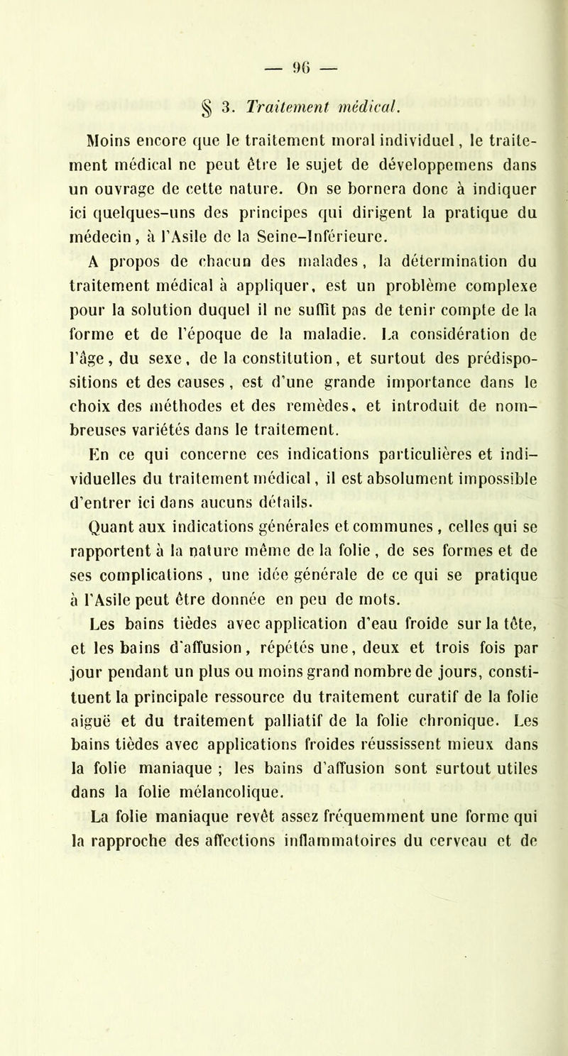 — 90 — § 3. Traitement médical. Moins encore que le traitement moral individuel, le traite- ment médical ne peut être le sujet de développemens dans un ouvrage de cette nature. On se bornera donc à indiquer ici quelques-uns des principes qui dirigent la pratique du médecin, à l’Asile de la Seine-Inférieure. A propos de chacun des malades, la détermination du traitement médical à appliquer, est un problème complexe pour la solution duquel il ne suffît pas de tenir compte de la forme et de l’époque de la maladie. La considération de l’âge, du sexe, de la constitution, et surtout des prédispo- sitions et des causes, est d’une grande importance dans le choix des méthodes et des remèdes, et introduit de nom- breuses variétés dans le traitement. En ce qui concerne ces indications particulières et indi- viduelles du traitement médical, il est absolument impossible d’entrer ici dans aucuns détails. Quant aux indications générales et communes , celles qui se rapportent à la nature même de la folie, de ses formes et de ses complications , une idée générale de ce qui se pratique à l’Asile peut être donnée en peu de mots. Les bains tièdes avec application d’eau froide sur la tête, et les bains d’affusion, répétés une, deux et trois fois par jour pendant un plus ou moins grand nombre de jours, consti- tuent la principale ressource du traitement curatif de la folie aiguë et du traitement palliatif de la folie chronique. Les bains tièdes avec applications froides réussissent mieux dans la folie maniaque ; les bains d’affusion sont surtout utiles dans la folie mélancolique. La folie maniaque revêt assez fréquemment une forme qui la rapproche des affections inflammatoires du cerveau et de