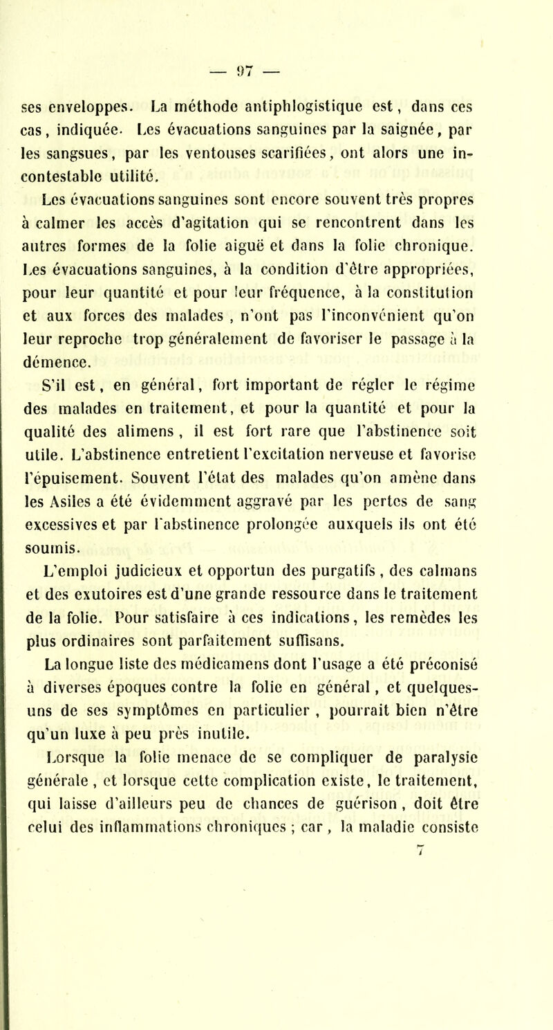 — î)7 ses enveloppes. La méthode antiphlogistique est, dans ces cas, indiquée, l.es évacuations sanguines par la saignée, par les sangsues, par les ventouses scarifiées, ont alors une in- contestable utilité. Les évacuations sanguines sont encore souvent très propres à calmer les accès d’agitation qui se rencontrent dans les autres formes de la folie aiguë et dans la folie chronique. Les évacuations sanguines, à la condition d’etre appropriées, pour leur quantité et pour leur fréquence, à la constitution et aux forces des malades , n’ont pas l’inconvénient qu’on I leur reproche trop généralement de favoriser le passage à la I démence. S’il est, en général, fort important de régler le régime des malades en traitement, et pour la quantité et pour la qualité des alimens , il est fort rare que l’abstinence soit utile. L’abstinence entretient l’excitation nerveuse et favorise l’épuisement. Souvent l’état des malades qu’on amène dans les Asiles a été évidemment aggravé par les pertes de sang excessives et par l'abstinence prolongée auxquels ils ont été soumis. L’emploi judicieux et opportun des purgatifs , des caïmans et des exutoires est d’une grande ressource dans le traitement de la folie. Pour satisfaire à ces indications, les remèdes les plus ordinaires sont parfijitement sulTisans. La longue liste des rnédicamens dont l’usage a été préconisé à diverses époques contre la folie en général, et quelques- uns de ses symptômes en particulier , pourrait bien n’être qu’un luxe à peu près inutile. Lorsque la folie menace de se compliquer de paralysie générale , et lorsque cette complication existe, le traitement, qui laisse d’ailleurs peu de chances de guérison , doit être celui des inflammations chroniques ; car, la maladie consiste