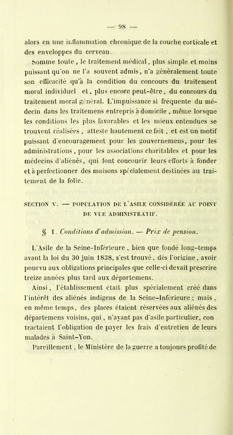 «nlors en une innamniation chronique de la couclie corticale et des enveloppes du cerveau. Somme toute , le traitement médical, plus simple et moins puissant qu’on ne l'a souvent admis, n’a généralement toute son eflicacité qu’à la condition du concours du traitement moral individuel et, plus encore peut-être, du concours du traitement moral général. L’impuissance si fréquente du mé- decin dans les traitemens entrepris à domicile , même lorsque les conditions les plus favorables et les mieux entendues se trouvent réalisées , atteste hautement ce fait, et est un motif puissant d’encouragement pour les gouvernemens, pour les administrations, pour les associations charitables et pour les médecins d’aliénés, qui font concourir leurs efforts à fonder et à perfectionner des maisons spécialement destinées au trai- tement de la folie. SECTION V. — POPULATION DE L’ASILE CONSIDÉRÉE AU POINT DE VUE ADMINISTRATIF. § 1. Conditions d'admission. — Prix de pension. L’Asile de la Seine-Inférieure , bien que fondé long-temps avant la loi du 30 juin 1838, s’est trouvé, dès l’origine , avoir pourvu aux obligations principales que celle-ci devait prescrire treize années plus tard aux départemens. Ainsi, rétablissement était plus spécialement créé dans l’intérêt des aliénés indigens de la Seine-Inférieure ; mais , en même temps, des places étaient réservées aux aliénés des départemens voisins, qui, n’ayant pas d’asile particulier, con tractaient l'obligation de payer les frais d’entretien de leurs malades à Saint-A’on. Pareillement, le Ministère de la guerre a toujours profité de