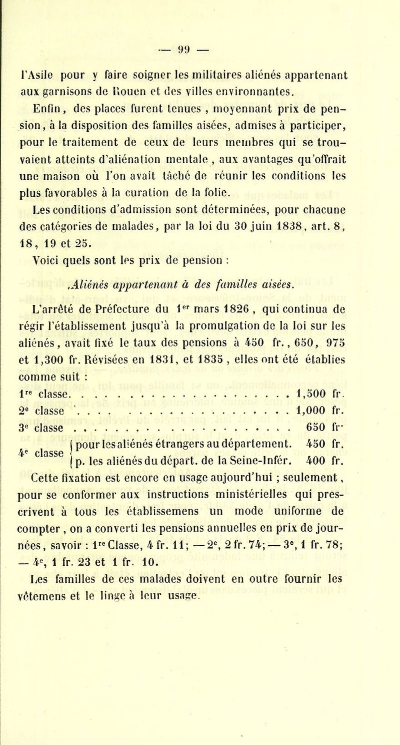 l’Asile pour y faire soigner les militaires aliénés appartenant aux garnisons de liouen et des villes environnantes. Enfin, des places furent tenues , moyennant prix de pen- sion, à la disposition des familles aisées, admises à participer, pour le traitement de ceux de leurs membres qui se trou- vaient atteints d’aliénation mentale , aux avantages qu’offrait une maison où l’on avait tâché de réunir les conditions les plus favorables à la curation de la folie. Les conditions d’admission sont déterminées, pour chacune des catégories de malades, par la loi du 30 juin 1838, art. 8, 18, 19 et 25. Voici quels sont les prix de pension : ,Aliénés appartenant à des familles aisées. L’arrêté de Préfecture du 1^'' mars 1826 , qui continua de régir l’établissement jusqu’à la promulgation de la loi sur les aliénés, avait fixé le taux des pensions à 450 fr., 650, 975 et 1,300 fr. Révisées en 1831, et 1835 , elles ont été établies comme suit : 1^® classe 1,500 fr. 2® classe ’ 1,000 fr. 3® classe 650 fr- j pour lesaliénés étrangers au département. 450 fr. j p. les aliénés du départ, de la Seine-lnfér. 400 fr. Cette fixation est encore en usage aujourd’hui ; seulement, pour se conformer aux instructions ministérielles qui pres- crivent à tous les établissemens un mode uniforme de compter , on a converti les pensions annuelles en prix de jour- nées , savoir : 1^® Classe, 4 fr. 11; —2®, 2 fr. 74; — 3®, 1 fr. 78; — 4®, 1 fr. 23 et 1 fr. 10. Les familles de ces malades doivent en outre fournir les vêtemens et le linge à leur usage.