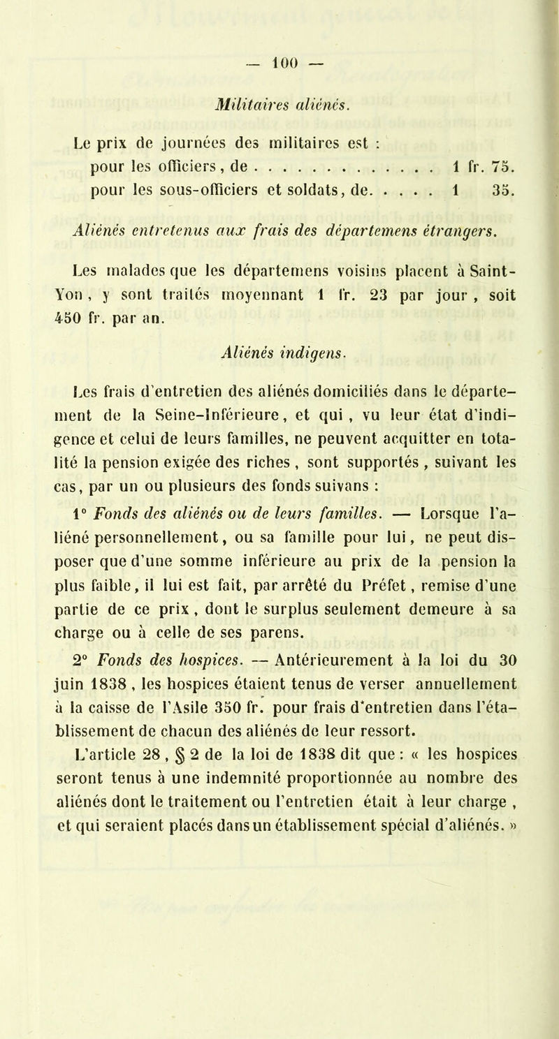 Militaires aliénés. Le prix de journées des militaires est : pour les oftîciers, de 1 fr. 75. pour les sous-officiers et soldats, de 1 35. Aliénés entretenus aux frais des départemens étrangers. Les malades que les départemens voisins placent à Saint- Yon, y sont traités moyennant 1 fr. 23 par jour , soit 450 fr. par an. Aliénés indigens. î^es frais d’entretien des aliénés domiciliés dans le départe- ment de la Seine-Inférieure, et qui, vu leur état d’indi- gence et celui de leurs familles, ne peuvent acquitter en tota- lité la pension exigée des riches , sont supportés , suivant les cas, par un ou plusieurs des fonds suivans : 1° Fonds des aliénés ou de leurs familles. — Lorsque l’a- liéné personnellement, ou sa famille pour lui, ne peut dis- poser que d’une somme inférieure au prix de la pension la plus faible, il lui est fait, par arrêté du Préfet, remise d’une partie de ce prix, dont le surplus seulement demeure à sa charge ou à celle de ses parens. 2° Fonds des hospices. — Antérieurement à la loi du 30 juin 1838 , les hospices étaient tenus de verser annuellement à la caisse de l’Asile 350 fr. pour frais d*entretien dans l’éta- blissement de chacun des aliénés de leur ressort. L’article 28 , § 2 de la loi de 1838 dit que : « les hospices seront tenus à une indemnité proportionnée au nombre des aliénés dont le traitement ou l’entretien était à leur charge , et qui seraient placés dans un établissement spécial d’aliénés. »