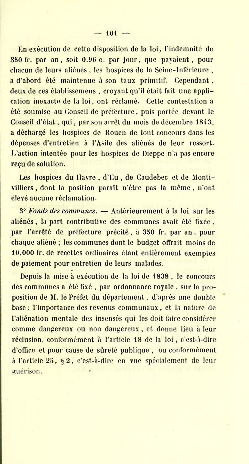 — loi — En exécution de cette disposition de la loi, l’indemnité de 350 fr. par an, soit 0.96 c, par jour, que payaient, pour chacun de leurs aliénés , les hospices de la Seine-Inférieure , a d’abord été maintenue à son taux primitif. Cependant, deux de ces établissemens , croyant qu’il était fait une appli- cation inexacte de la loi, ont réclamé. Cette contestation a été soumise au Conseil de préfecture, puis portée devant le Conseil d’état, qui, par son arrêt du mois de décembre 1843, a déchargé les hospices de Rouen de tout concours dans les I dépenses d’entretien à l’Asile des aliénés de leur ressort, î L’action intentée pour les hospices de Dieppe n’a pas encore reçu de solution. Les hospices du Havre , d’Eu, de Caudebec et de Monti- I villiers, dont la position paraît n’être pas la même , n’ont élevé aucune réclamation. 3® Fonds des communes. — Antérieurement à la loi sur les aliénés, la part contributive des communes avait été fixée , par l’arrêté de préfecture précité, à 350 fr. par an, pour chaque aliéné ; les communes dont le budget offrait moins de 10,000 fr. de recettes ordinaires étant entièrement exemptes de paiement pour entretien de leurs malades. Depuis la mise à exécution de la loi de 1838 , le concours des communes a été fixé , par ordonnance royale , sur la pro- position de M. le Préfet du département, d’après une double base: l’importance des revenus communaux, et la nature de l’aliénation mentale des insensés qui les doit faire considérer comme dangereux ou non dangereux, et donne lieu à leur réclusion, conformément à l’article 18 de la loi, c’est-à-dire d’ofiice et pour cause de sûreté publique , ou conformément à l’article 25, §2, c’est-à-dire en vue spécialement de leur guenson.