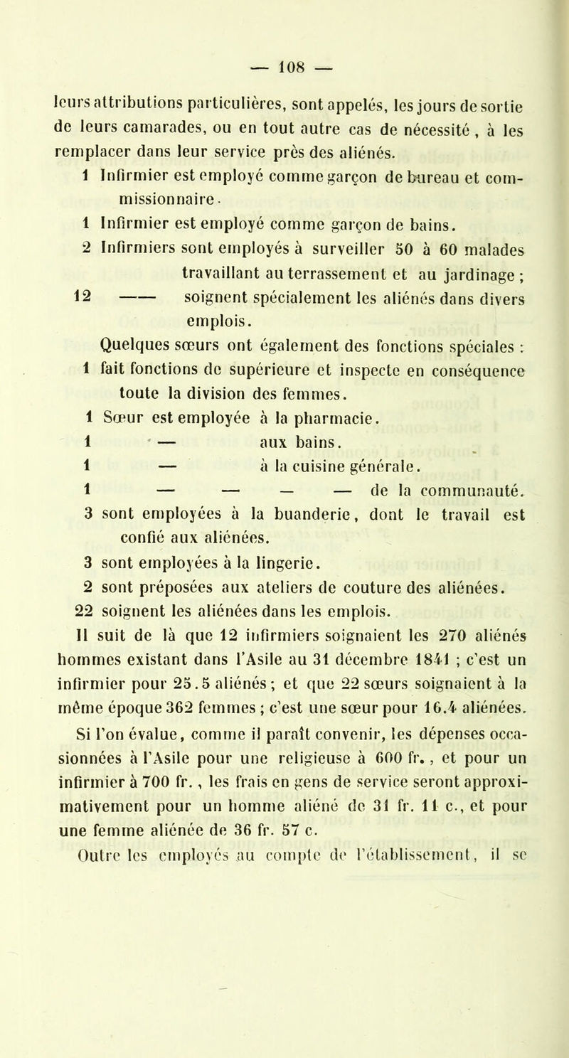 leurs attributions particulières, sont appelés, les jours de sortie de leurs camarades, ou en tout autre cas de nécessité, à les remplacer dans leur service près des aliénés. 1 Infirmier est employé comme garçon de bureau et com- missionnaire . 1 Infirmier est employé comme garçon de bains. 2 Infirmiers sont employés à surveiller 50 à 60 malades travaillant au terrassement et au jardinage ; i2 soignent spécialement les aliénés dans divers emplois. Quelques sœurs ont également des fonctions spéciales ; 1 fait fonctions de supérieure et inspecte en conséquence toute la division des femmes. 1 Sœur est employée à la pliarmacie. 1 *— aux bains. 1 — à la cuisine générale. 1 — — — — de la communauté. 3 sont employées à la buanderie, dont le travail est confié aux aliénées. 3 sont employées à la lingerie. 2 sont préposées aux ateliers de couture des aliénées. 22 soignent les aliénées dans les emplois. 11 suit de là que 12 infirmiers soignaient les 270 aliénés hommes existant dans l’Asile au 31 décembre 1841 ; c’est un infirmier pour 25.5 aliénés; et que 22 sœurs soignaient à la même époque 362 femmes ; c’est une sœur pour 16.4 aliénées. Si l’on évalue, comme il paraît convenir, les dépenses occa- sionnées à l’Asile pour une religieuse à 600 fr., et pour un infirmier à 700 fr., les frais en gens de service seront approxi- mativement pour un homme aliéné do 31 fr. 11 c., et pour une femme aliénée de 36 fr. 57 c. Outre les employés au comple de l’élablissement, il se