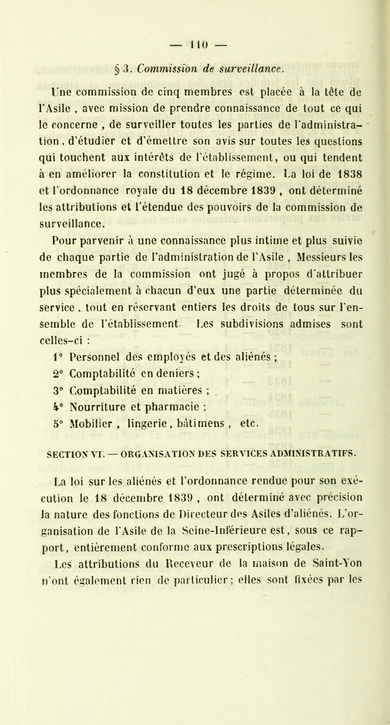 §3. Commissio7i de surveillance. Une commission de cinq membres est placée à la tète de l’Asile , avec mission de prendre connaissance de tout ce qui le concerne , de surveiller toutes les parties de l'administra- tion, d’étudier et d’émettre son avis sur toutes les questions qui touchent aux intérêts de l’établissement, ou qui tendent à en améliorer la constitution et le régime. La loi de 1838 et l’ordonnance royale du 18 décembre 1839 , ont déterminé les attributions et l’étendue des pouvoirs de la commission de surveillance. Pour parvenir à une connaissance plus intime et plus suivie de chaque partie de l’administration de l’Asile , Messieurs les membres de la commission ont jugé à propos d’attribuer plus spécialement à chacun d’eux une partie déterminée du service „ tout en réservant entiers les droits de tous sur l’en- semble de rétablissement. Les subdivisions admises sont celles-ci : 1° Personnel des employés et des aliénés; 2° Comptabilité en deniers ; 3 Comptabilité en matières ; 4° Nourriture et pharmacie ; 5° Mobilier, lingerie , bâti mens , etc. SECTION VI. — ORGANISATION DES SERVICES ADMINISTRATIFS. La loi sur les aliénés et l’ordonnance rendue pour son exé- cution le 18 décembre 1839 , ont déterminé avec précision la nature des fonctions de Directeur des Asiles d’aliénés. L’or- ganisation de l’Asile de la Seine-Inférieure est, sous ce rap- port, entièrement conforme aux prescriptions légales. Les attributions du Receveur de la maison de Saint-A'on n'ont également rien de particulier; elles sont fixées par les