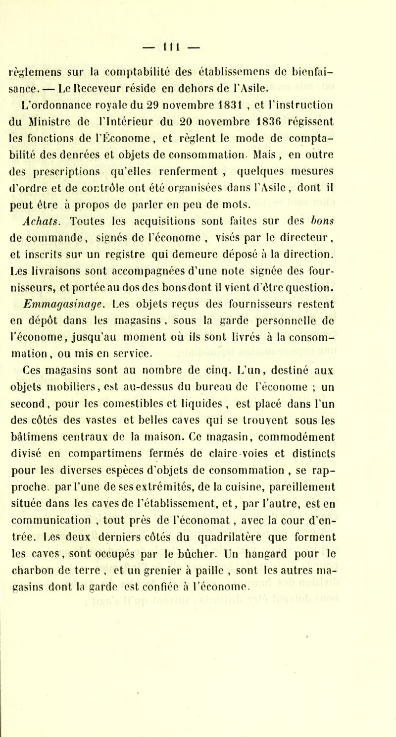 lègleniens sur la comptabilité des établissemens de bienfai- sance.— LeUeceveur réside en dehors de l'Asile. L’ordonnance royale du 29 novembre 1831 , et l’instruction du Ministre de l’Intérieur du 20 novembre 1836 régissent les fonctions de l’Économe, et règlent le mode de compta- bilité des denrées et objets de consommation. Mais , en outre des prescriptions qu’elles renferment , quelques mesures d’ordre et de contrôle ont été organisées dans l’Asile , dont il peut être à propos de parler en peu de mots. Achats. Toutes les acquisitions sont faites sur des bons de commande, signés de l’économe , visés par le directeur, et inscrits sur un registre qui demeure déposé à la direction. Les livraisons sont accompagnées d’une note signée des four- nisseurs, et portée au dos des bons dont il vient d 'être question. Emmagasinage. Les objets reçus des fournisseurs restent en dépôt dans les magasins , sous la garde personnelle de l'économe, jusqu’au moment où ils sont livrés à la consom- mation , ou mis en service. Ces magasins sont au nombre de cinq. L’un, destiné aux objets mobiliers, est au-dessus du bureau de l’économe ; un second, pour les comestibles et liquides , est placé dans l’un des côtés des vastes et belles caves qui se trouvent sous les bâtimens centraux de la maison. Ce magasin, commodément divisé en compartimens fermés de claire-voies et distincts pour les diverses espèces d’objets de consommation , se rap- proche. par l’une de ses extrémités, de la cuisine, pareillement située dans les caves de l’établissement, et, par l’autre, est en communication , tout près de l’économat, avec la cour d’en- trée. Les deux derniers côtés du quadrilatère que forment les caves, sont occupés par le bûcher. Un hangard pour le charbon de terre , et un grenier à paille , sont les autres ma- gasins dont la garde est confiée à l’économe.