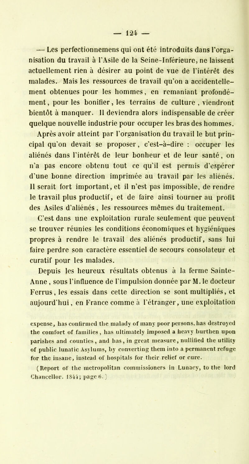 — Les perfectionnemens qui ont été introduits dans l’orga- nisation du travail à l’Asile de la Seine-Inférieure, ne laissent actuellement rien à désirer au point de vue de l’intérêt des malades. Mais les ressources de travail qu’on a accidentelle- ment obtenues pour les hommes, en remaniant profondé- ment, pour les bonifier, les terrains de culture , viendront bientôt à manquer. Il deviendra alors indispensable de créer quelque nouvelle industrie pour occuper les bras des hommes. Après avoir atteint par l’organisation du travail le but prin- cipal qu'on devait se proposer, c’est-à-dire : occuper les aliénés dans l’intérêt de leur bonheur et de leur santé, on n’a pas encore obtenu tout ce qu’il est permis d’espérer d’une bonne direction imprimée au travail par les aliénés. Il serait fort important, et il n’est pas impossible, de rendre le travail plus productif, et de faire ainsi tourner au profit des Asiles d’aliénés, les ressources mêmes du traitement. C’est dans une exploitation rurale seulement que peuvent se trouver réunies les conditions économiques et hygiéniques propres à rendre le travail des aliénés productif, sans lui faire perdre son caractère essentiel de secours consolateur et curatif pour les malades. Depuis les heureux résultats obtenus à la ferme Sainte- Anne , sous l’influence de l’impulsion donnée par M. le docteur Ferrus, les essais dans cette direction se sont multipliés, et aujourd'hui, en France comme à l’étranger, une exploitation expense, has confiriiied tlie malady of many poor persons.lias destroycd the comfort of families, has ultimately iniposed a heavy burthen upon parishes and coimties, and has, in great nieasure, nullifîed tlie utility of public lunatic Asylums, by converting theni into a permanent refuge for the insaue, iustead of hospitals for their relief or cure. (Report of the metropolitan commissioners in Lunacy, to the lord Chanccllor. 1844; page 6.)
