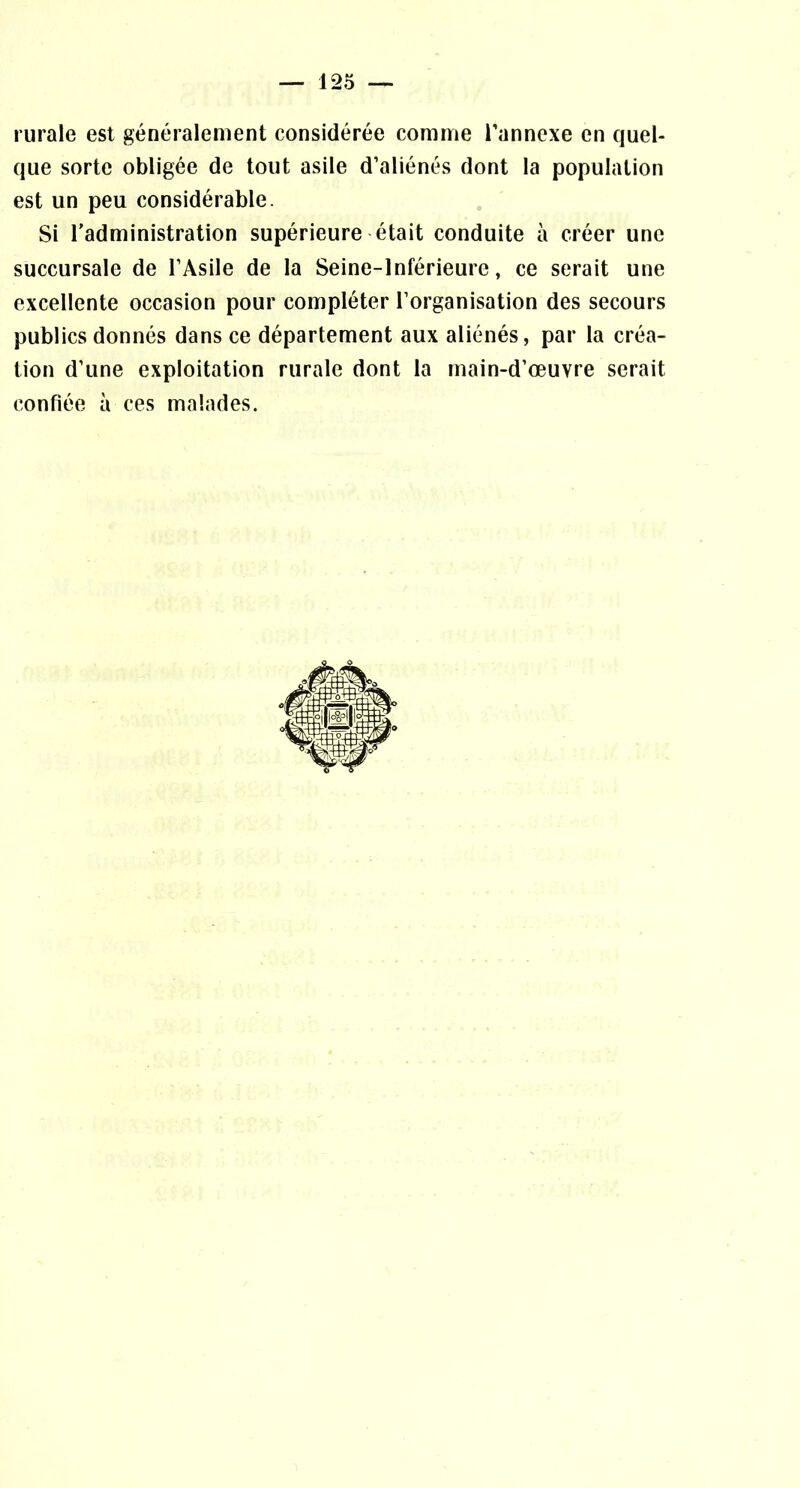 rurale est généralement considérée comme l’annexe en quel- que sorte obligée de tout asile d’aliénés dont la population est un peu considérable. Si l’administration supérieure était conduite à créer une succursale de l’Asile de la Seine-Inférieure, ce serait une excellente occasion pour compléter l’organisation des secours publics donnés dans ce département aux aliénés, par la créa- tion d’une exploitation rurale dont la main-d’œuvre serait confiée à ces malades.