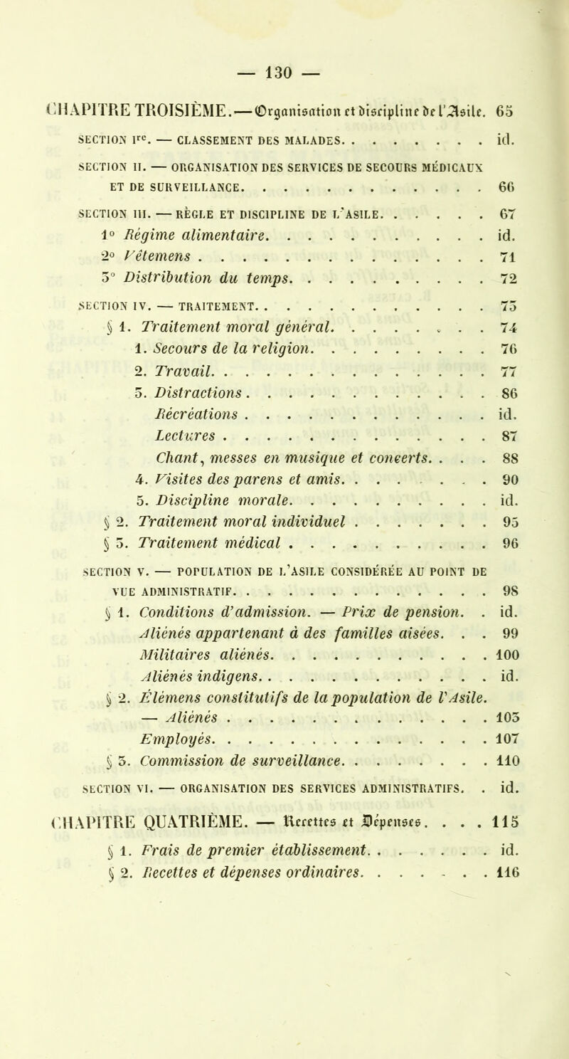 CHAPITRE TROISIÈME. — Organisation et îiisriplinr îrer^^sile. 63 SECTION — CLASSEMENT DES MALADES i(l. SECTION II. — ORGANISATION DES SERVICES DE SECOURS MÉDICAUX ET DE SURVEILLANCE 66 SECTION III. —RÈGLE ET DISCIPLINE DE T/ASILE 67 40 Régime alimentaire id. •2° Fêtemens 71 3° Distribution du temps 72 SECTION IV. — TRAITEMENT 75 § 4. Traitement moral général 74 1. Secours de la religion 70 2. Travail 77 5. Distractions 86 Récréations id. Lectures 87 Chant^ messes en musique et concerts. ... 88 4. Fisites des parens et amis 90 5. Discipline morale id. § 2. Traitement moral individuel 95 § 5. Traitement médical 96 SECTION V. — POPULATION DE l’ASILE CONSIDÉRÉE AU POINT DE VUE ADMINISTRATIF 98 ^ 1. Conditions d’admission, — Prix de pension. . id. aliénés appartenant à des familles aisées. . . 99 Militaires aliénés 100 Aliénés indigens id. ^ 2. Élémens constitutifs de la population de P Asile. — Aliénés 103 Employés 107 ^ 5. Commission de surveillance 110 SECTION VI. — ORGANISATION DES SERVICES ADMINISTRATIFS. . id. CHAPITRE QUATRIÈME. — Heeetteo et Bcpensee. . . . 113 ^ 1. Frais de premier établissement id. § 2. Recettes et dépenses ordinaires 116