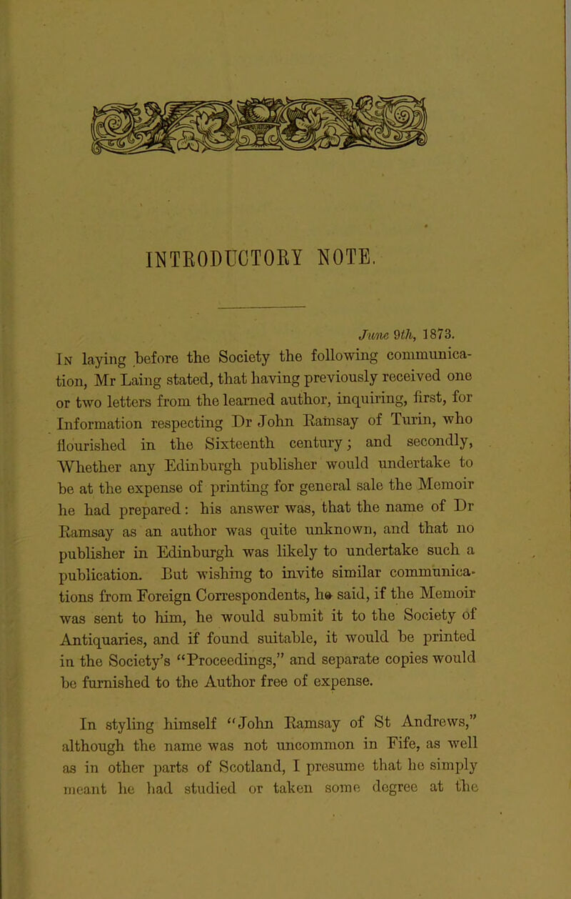 INTRODDCTOBY NOTE. Jime Wi, 1873. In laying before the Society the following communica- tion, Mr Laing stated, that liaving previously received one or two letters from the leamed autbor, inquiring, first, for Information respecting Dr John Eainsay of Turin, who flourished in the Sixteentb century 3 and secondly, Whether any Edinburgh publisber would undertake to be at the expense of printing for general sale the Memoir he had prepared ; bis answer was, that the name of Dr Ramsay as an autbor was quite unknown, and that no publisber in Edinburgh was likely to undertake such a publication. But wishing to invite similar communica- tions from Eoreign Correspondents, h» said, if the Memoir was sent to him, he would submit it to the Society of Antiquaries, and if found suitable, it would be printed in the Society’s “Proceedings,” and separate copies would be fumished to the Autbor free of expense. In styling himself ‘'Joint Ramsay of St Andrews,” although the name was not uncommon in Eife, as well as in other j)arts of Scotland, I présumé that he simply meant he bad studied or taken some dogree at the