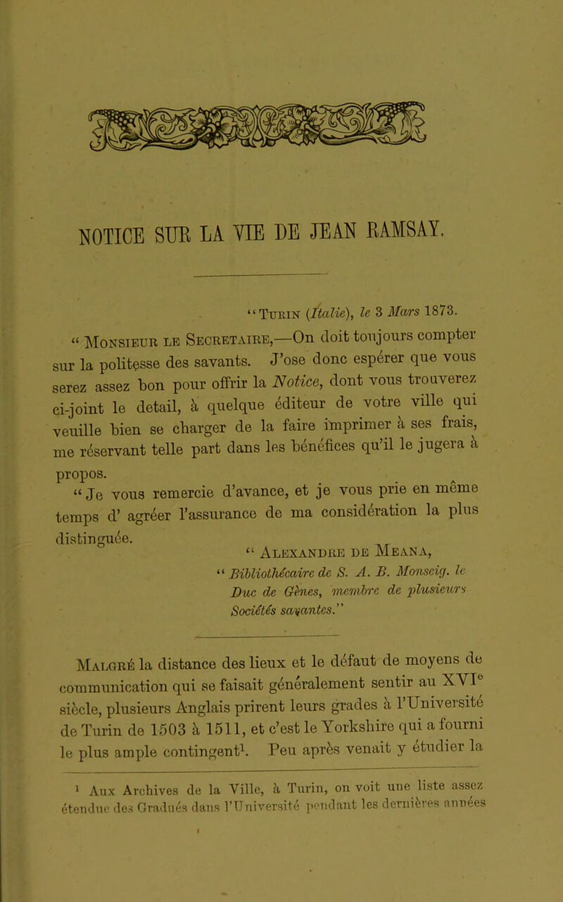 NOTICE SUE LA VIE DE JEAN EAMSAY. “Turin {Italie), le 3 Mars 1873. “ Monsieur le Secrétaire,—On doit toujours compter sur la poUtçsse des savants. J’ose donc espérer que vous serez assez bon pour offrir la Notice, dont vous trouverez ci-joint le detail, à quelque éditeur de votre vüle qui veuille bien se charger de la faire imprimer à ses frais, me réservant telle part dans les bénéfices qu’il le jugera à propos. “ Je vous remercie d’avance, et je vous prie en meme temps d’agréer l’assurance de ma considération la plus distinguée. “ Alexandre de Meana, “ Bibliothécaire de S. A. B. Momeig. le Duc de GHes, membre de plusieurs Sociétés sauvantes. Malgré la distance des lieux et le defaut de moyens de communication qui se faisait généralement sentir au XVP siècle, plusieurs Anglais prirent leurs grades à l’Universite de Turin de 1503 à 1511, et c’est le Yorksbire qui a fourni le plus ample contingent^. Peu après venait y étudier la 1 Aux Archives de la Ville, k Turin, on voit une liste assez étendue de.s Gradués dans l’Université pendant les dernières années