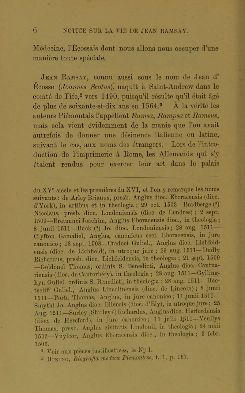 INIcdecine, l’Écossais dont nous allons nous occuper d’une manière toute spéciale. Jean Eamsay, connu aussi sous le nom de Jean d’ Écosse (Joannes Scotus), naquit à Saint-Andrew dans le comté de Fife.^ vers 1490, puisqu’il résulte qu’il était âgé de plus de soixante-et-dix ans en 1564.^ A la vérité les auteurs Piémontais l’appellent Rawsa, Rampsa et Ranmts, mais cela vient évidemment de la manie que l’on avait autrefois de donner une désinence italienne ou latine, suivant le cas, aux noms des étrangers. Lors de l’intro- duction de l’imprimerie à Kome, les Allemands qui s’y étaient rendus pour exercer leur art dans le palais du XV® siècle et les premières du XVI, et Ton y remarque les noms suivants: de Arley Brianus, presb. Anglus dioc. Eboracensis (dioc. d’York), in artibus et in theologia ; 29 oct. 1503—Bradberge (?) Nicolaus, presb. dioc. Londoniensis (dioc. de Londres) ; 2 sept. 1509—^Bretannei Joachim, Anglus Eboracensis dioc., in theologia; 8 junii 1511—Buck (?) Jo. dioc. Londoniensis ; 28 aug. 1511— Clyfton Gamaliel, Anglus, canonicus eccl. Eboracensis, in jure canonico ; 18 sept. 1508—Cradoci Guliel., Anglus dioc. Lichfeld- ensis (dioc. de Lichfield), in utroque jure ; 29 aug. 1511—Dudly Richardus, presb. dioc. Lichfeldensis, in theologia ; 21 gept. 1509 —Goldonel Thomas, ordinis S. Benedicti, Anglus dioc.. Cantua- riensis (dioc. de Cantorbéry), in theologia ; 28 aug. 1511—Gylling- hyn Guliel. ordinis S. Benedicti, in theologia ; 28 aug. 1511—Hac- tecliff Guliel., Anglus Lincolinensis (dioc. de Lincoln) ; 8 junii 1511—Porta Thomas, Anglu-s, in jure canonico; 13 junii 1533 — Smythi Jo. Anglus dioc. Eliensis (dioc. d’Ély), in utroque jure; 25 Aiig. 1511—Surley [Shirley?] Richardus, Anglus dioc. Herfordensis (dioc. de Hereford), in jure canonico; 11 julii 1511—Veullys Thomas, presb. Anglus civitatis Loudonii, in theologia ; 24 maii 1503_Vuylcor, Anglus Ebnracensis dioc., iu theologia ; 3 febr. 1506. ^ Voir aux pièces justificatives, le 1. ^ Boni NO, Biogrnficb tncdicct Picmontcsc, t. 3, p. 367.