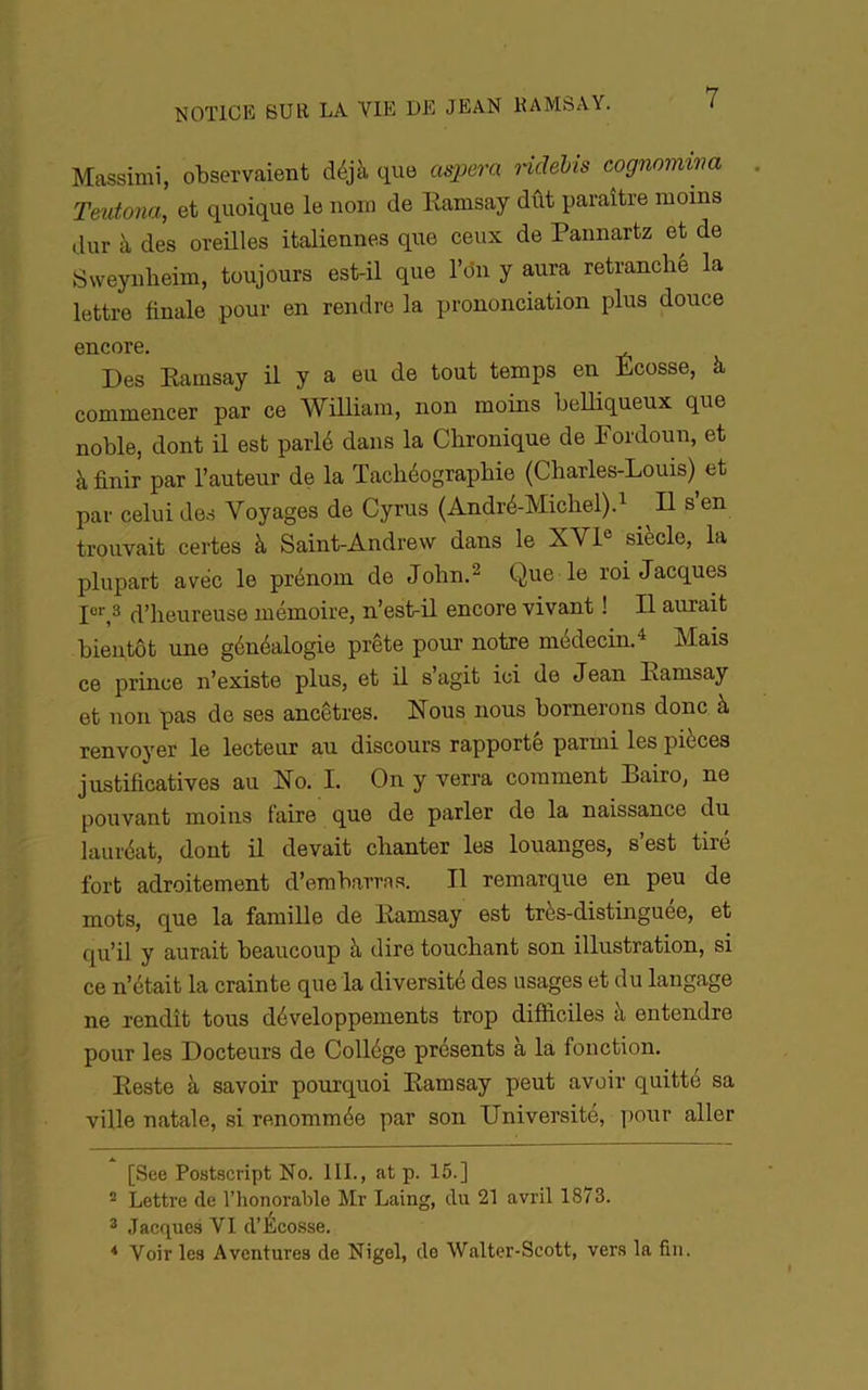 Massimi, observaient déjà que aspera Hdébis cognomi'na Teutona, et quoique le nom de Kamsay dût paraître moins dur à des oreilles italiennes que ceux de Pannartz et de Sweynheim, toujours est-il que l’on y aura retranché la lettre finale pour en rendre la prononciation plus douce encore. Des Kamsay il y a eu de tout temps en Ecosse, à commencer par ce William, non moins belliqueux que noble, dont il est parlé dans la Chronique de Fordoun, et à finir par l’auteur de la Tachéographie (Charles-Louis)^ et par celui des Voyages de Cyrus (André-Michel).^ Il s en trouvait certes à Saint-Andrew dans le XVI® siècle, la plupart avec le prénom de John.^ Que le roi Jacques P* *',» d’heureuse mémoire, n’est-il encore vivant ! Il aurait bientôt une généalogie prête pour notre médecin.^ Mais ce prince n’existe plus, et il s’agit ici de Jean Kamsay et non pas de ses ancêtres. Nous nous bornerons donc à renvoyer le lecteur au discours rapporté parmi les pièces justificatives au No. I. On y verra comment Bairo, ne pouvant moins faire que de parler de la naissance du lauréat, dont il devait chanter les louanges, s’est tiré fort adroitement d’embarras. Il remarque en peu de mots, que la famille de Kamsay est très-distinguee, et qu’il y aurait beaucoup à dire touchant son illustration, si ce n’était la crainte que la diversité des usages et du langage ne rendît tous développements trop difficiles à entendre pour les Docteurs de Collège présents à la fonction. Keste à savoir pourquoi Kamsay peut avoir quitte sa ville natale, si renommée par son Université, pour aller [See Postscript No. 111., at p. 15.] ® Lettre de l’honorable Mr Laing, du 21 avril 1873. 2 Jacques VI d’Écosse. * Voir les Aventures de Nigel, do Walter-Scott, vers la fin.
