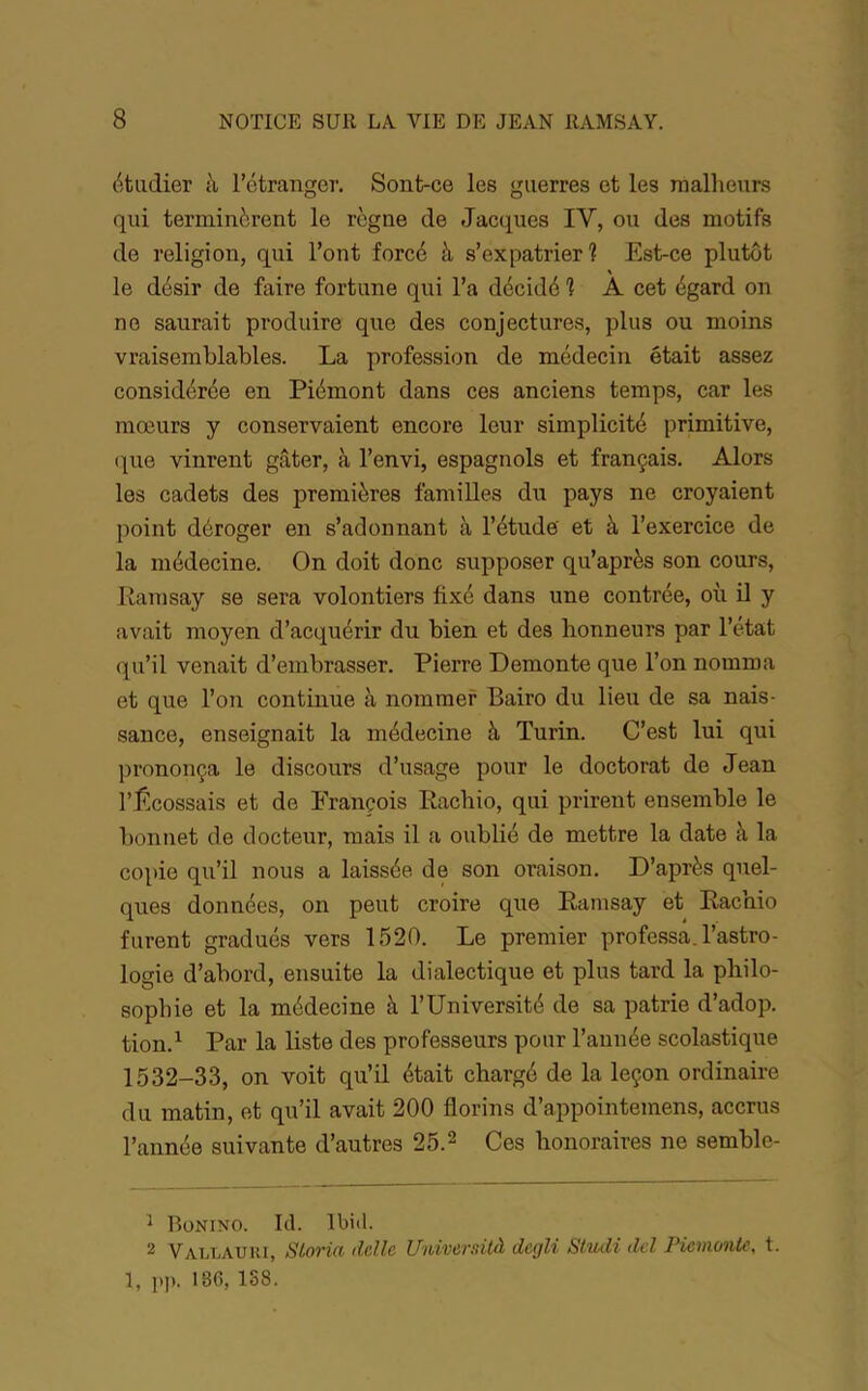 étudier à l’étranger. Sont-ce les guerres et les malheurs qui terminèrent le règne de Jacques IV, ou des motifs de religion, qui l’ont forcé à s’expatrier? Est-ce plutôt % le désir de faire fortune qui l’a décidé ? A cet égard on ne saurait produire que des conjectures, plus ou moins vraisemblables. La profession de médecin était assez considérée en Piémont dans ces anciens temps, car les mœurs y conservaient encore leur simplicité primitive, (|ue vinrent gâter, à l’envi, espagnols et français. Alors les cadets des premières familles du pays ne croyaient point déroger en s’adonnant à l’étude' et à l’exercice de la médecine. On doit donc supposer qu’après son cours, Ramsay se sera volontiers fixé dans une contrée, où ü y avait moyen d’acquérir du bien et des honneurs par l’état qu’il venait d’embrasser. Pierre Démonté que l’on nomma et que l’on continue à nommer Bairo du lieu de sa nais- sance, enseignait la médecine à Turin. C’est lui qui prononça le discours d’usage pour le doctorat de Jean l’Écossais et de François Rachio, qui prirent ensemble le bonnet de docteur, mais il a oublié de mettre la date à la copie qu’il nous a laissée de son oraison. D’après quel- ques données, on peut croire que Ramsay et Rachio furent gradués vers 1520. Le premier professa, l’astro- logie d’abord, ensuite la dialectique et plus tard la philo- sophie et la médecine à l’Université de sa patrie d’adop. tion.^ Par la liste des professeurs pour l’année scolastique 1532-33, on voit qu’il était chargé de la leçon ordinaire du matin, et qu’il avait 200 florins d’appointemens, accrus l’année suivante d’autres 25.2 Qes honoraires ne semble- ^ Bünino. 1(1. Ibiil. 2 VAT.LAURI, Sloria ddle Uidversilà degli Stiuli del Picmwik, t. 1, pp. 186, 138.