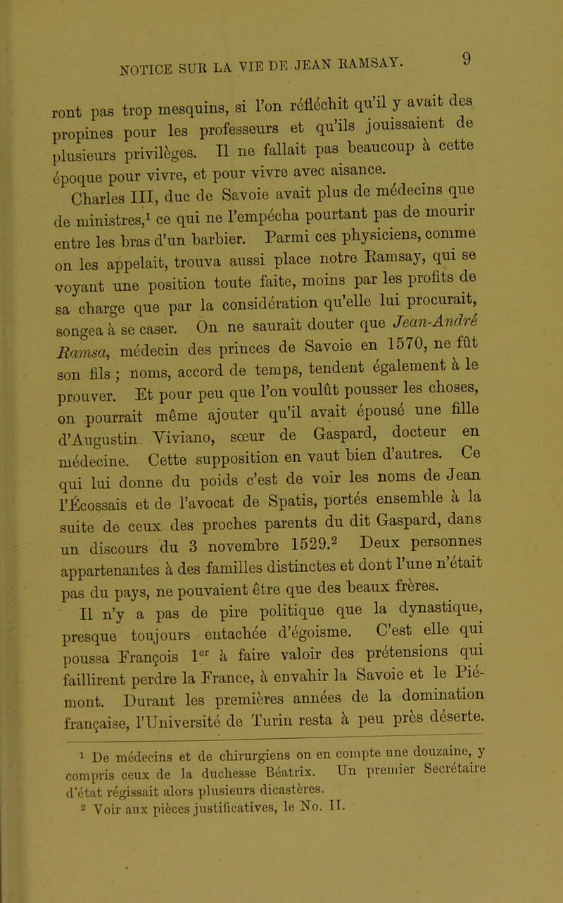 ront pas trop mesquins, si l’on réfléchit qu’ü y avait des propines pour les professeurs et qu’ils jouissaient de plusieurs privüèges. Il ne fallait pas beaucoup à cette époque pour vivre, et pour vivre avec aisance. Charles III, duc de Savoie avait plus de médecins que de ministres,1 ce qui ne l’empécha pourtant pas de mourir entre les bras d’un barbier. Parmi ces physiciens, comme on les appelait, trouva aussi place notre Eamsay, qui se voyant une position toute faite, moins par les profits de sa charge que par la considération qu’elle lui procurait, songea à se caser. On ne saurait douter que Jean-Andre Ramsa, médecin des princes de Savoie en 1570, ne fût son fils ; noms, accord de temps, tendent également à le prouver. Et pour peu que l’on voulût pousser les choses, on pourrait même ajouter qu’il avait épousé une fiUe d’Augustin Viviano, sœur de Gaspard, docteur en médecine. Cette supposition en vaut bien d’autres. Ce qui lui donne du poids c’est de voir les noms de Jean l’Écossais et de l’avocat de Spatis, portés ensemble à la suite de ceux des proches parents du dit Gaspard, dans un discours du 3 novembre 1529.2 Deux personnes appartenantes à des familles distinctes et dont l’une n était pas du pays, ne pouvaient être que des beaux freres. Il n’y a pas de pire politique que la dynastique, presque toujours entachée d’égoisme. C est elle qui poussa François à, faire valoir des prétensions qui faillirent perdre la France, à envahir la Savoie et le Pié- mont. Durant les premières années de la domination française, l’Université de Turin resta à peu près déserte. 1 De médecins et de chirurgiens on en conqjte une douzaine, y compris ceux de la duchesse Beatrix. Un premier Secrétaire d’état régissait alors plusieurs dicastères.  Voii' au.x pièces justilicatives, le No. II.