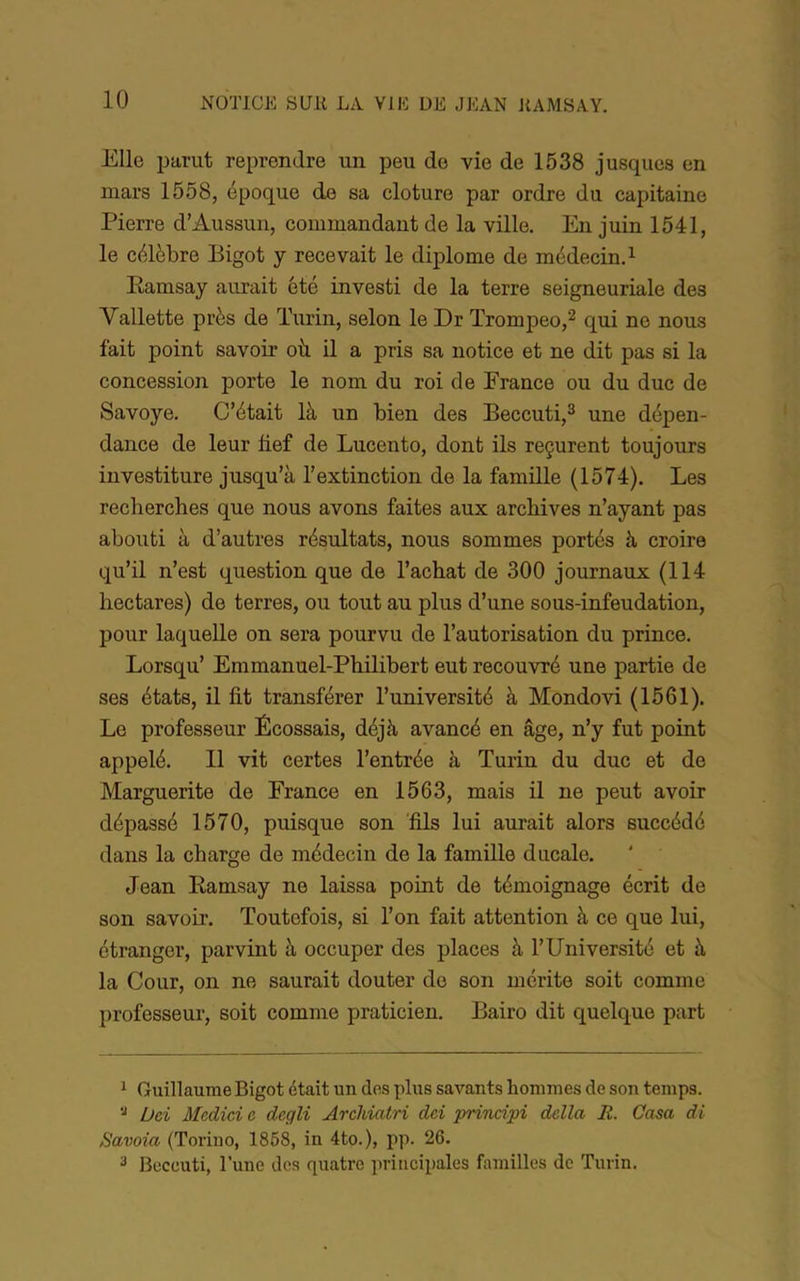 Elle parut reprendre un peu de vie de 1538 jusques en mars 1558, époque de sa clôture par ordre du capitaine Pierre d’Aussun, commandant de la ville. En juin 1541, le célèbre Bigot y recevait le diplôme de médecin. ^ Eamsay aurait ôté investi de la terre seigneuriale des Vallette près de Turin, selon le Dr Trompeo,^ qui ne nous fait point savoir où. il a pris sa notice et ne dit pas si la concession porte le nom du roi de France ou du duc de Savoye. C’était là un bien des Beccuti,^ une dépen- dance de leur fief de Lucento, dont ils reçurent toujours investiture jusqu’à l’extinction de la famüle (1574). Les recherches que nous avons faites aux archives n’ayant pas abouti à d’autres résultats, nous sommes portés à croire qu’il n’est question que de l’achat de 300 journaux (114 hectares) de terres, ou tout au plus d’une sous-infeudation, pour laquelle on sera pourvu de l’autorisation du prince. Lorsqu’ Emmanuel-Philibert eut recouvré une partie de ses états, il fit transférer l’université à Mondovi (1561). Le professeur Écossais, déjà avancé en âge, n’y fut point appelé. Il vit certes l’entrée à Turin du duc et de Marguerite de France en 1563, mais il ne peut avoir dépassé 1570, puisque son 'fils lui aurait alors succédé dans la charge de médecin de la famille ducale. Jean Eamsay ne laissa point de témoignage écrit de son savoir. Toutefois, si l’on fait attention à ce que lui, étranger, parvint à occuper des places à l’Université et à la Cour, on ne saurait douter de son mérite soit comme professeur, soit comme praticien. Bairo dit quelque part 1 Guillaume Bigot était un dos plus savants hommes de son temps. Üei Medici e, dcgli Arcldatri dei prindpi délia R. Casa di Savoia (Torino, 1868, in 4to.), iip. 26. 2 Beccuti, l’une des quatre principales familles de Turin.