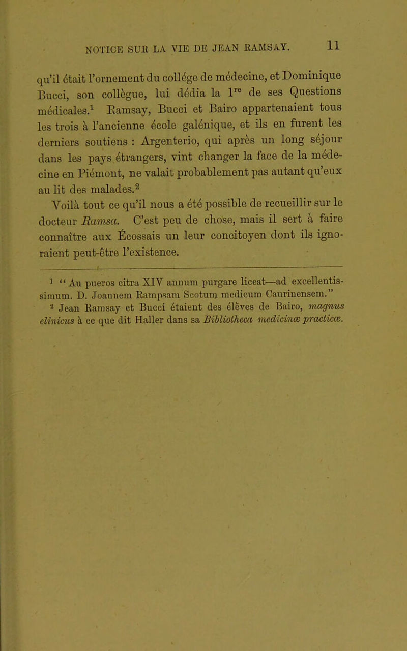 qu’il était l’ornement du collège de médecine, et Dominique Bucci, son collègue, lui dédia la de ses Questions médicales.^ Eamsay, Bucci et Bairo appartenaient tous les trois à l’ancienne école galénique, et ils en furent les derniers soutiens : Argenterie, qui après un long séjour dans les pays étrangers, vint changer la face de la méde- cine en Piémont, ne valait probablement pas autant qu’eux au lit des malades. ^ Voilà tout ce qu’il nous a été possible de recueillir sur le docteur Ranisa. C’est peu de chose, mais il sert à faire connaître aux Écossais un leur concitoyen dont ils igno- raient peut-être l’existence. ^ “Au pueros citra XIV anuum purgare liceat—ad excellentis- siraum. D. Joannem Eampsam Scotuiu medicum Caurinensem.” ^ Jean Ramsay et Bucci étaient des élèves de Bairo, magnus elinicus à ce que dit Haller dans sa BiUiotheca tnedidnœ practicœ.