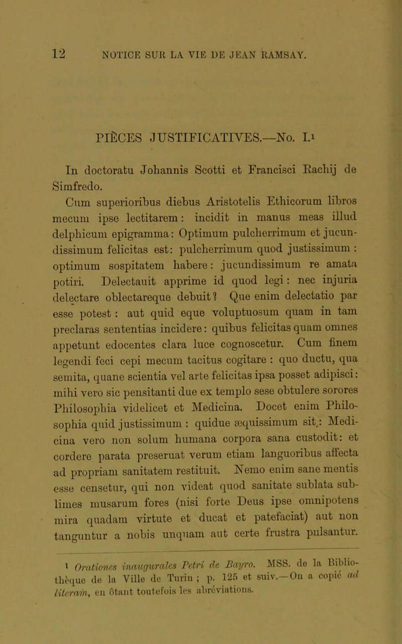 PIÈCES JUSTIFICATIVES.—No. I.i In doctoratu Johannis Scotti et Francisci Eachij de Simfredo. Cum superioribus diebus Aristotelis Etbicorum libres mecuni ipse lectitarem : incidit in manus meas illud delpbicuni epigramma: Optimum pulclierrimum et juciin- dissimum félicitas est: pulcherrimum quod justissimum : optimum sospitatem babere : jucundissirnum re amata potii'i. Delectauit apprime id quod legi : nec injuria delectare oblectareque debuiti Que enim delectatio par esse potest : aut quid eque voluptuosum quam in tam preclaras sententias incidere : quibus félicitas quam omnes appetunt edocentes clara luce cognoscetur. Cum finem legendi feci cepi mecum tacitus cogitare : quo ductu, qua semita, quane scientia vel arte félicitas ipsa posset adipisci : mihi vero sic pensitanti due ex templo sese obtulere sorores Pliilosopbia videlicet et Medicina. Docet enim Pbilo- sophia quid justissimum : quidue æquissimum sit,: Medi- ciiia vero non solum huniana corpora sana custodit: et cordere parata preseruat verum etiam languoribus affecta ad propriam sanitatem restituit. Nemo enim sane mentis esse censetur, qui non videat quod sanitate sublata sub- limes musarum fores (nisi forte Deus ipse omnipotens mira quadam virtute et ducat et patefaciat) aut non tanguntur a nobis unquam aut certe frustra pulsantur. ^ Orationes innuguralcs Petri de Bayro. MSS. de la Biblio- thèque de la Ville de Turin ; p. 12.^ et suiv.-Ou a copié cul literain, eu ôtant toutefoi.s les abréviations.