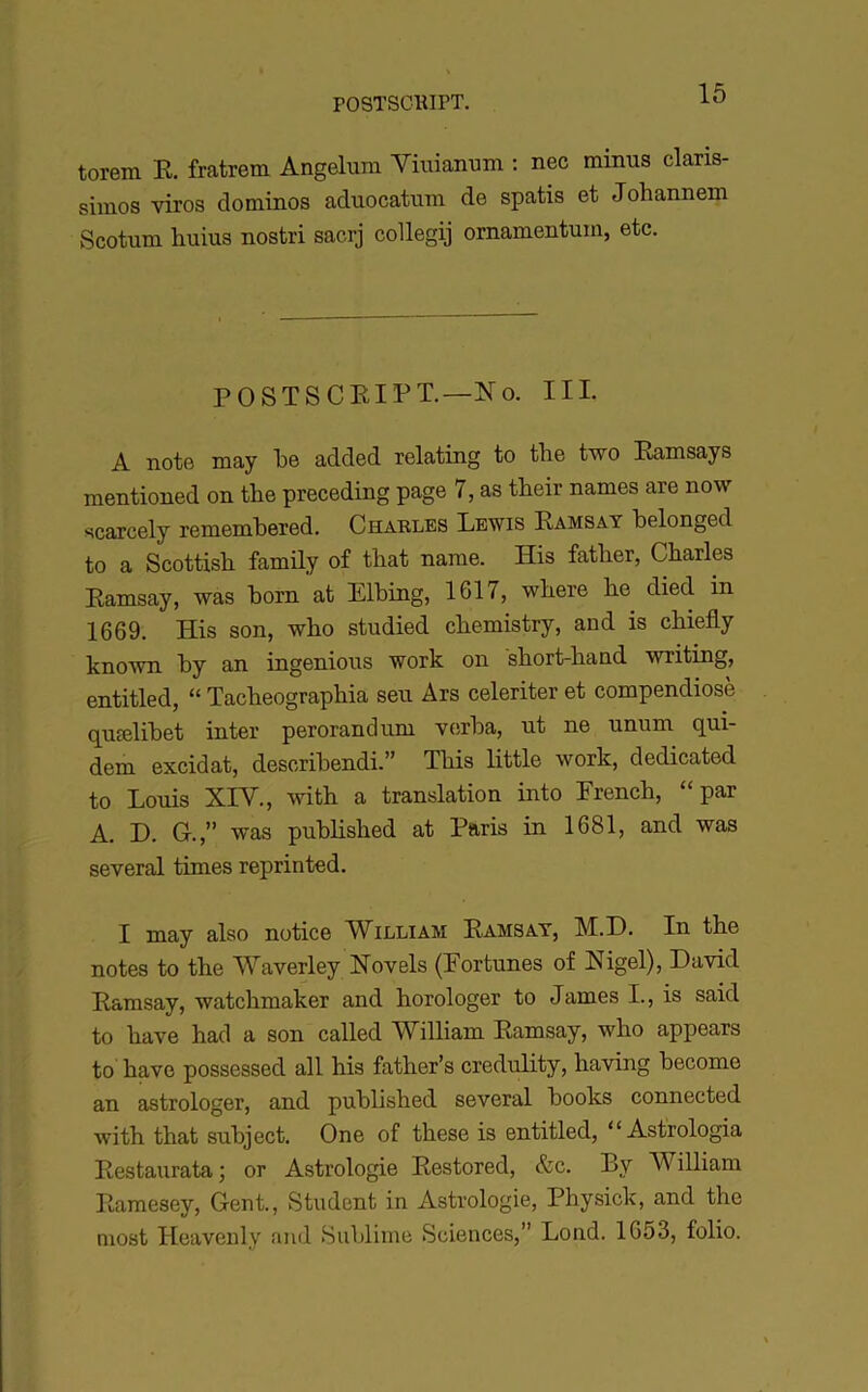 torem E. fratrem Angelum Yiuianum : nec minus claris- simos viros dominos aduocatum de spatis et Johannem vScotum huius nostri sacrj collegij ornamentum, etc. POSTSCEIPT.—îlo. III. A note may le added relating to tlie two Eamsays mentioned on the preceding page 7, as their names are now scarcely rememPered. Charles Lewis Ramsay belonged to a Scottish family of that name. His father, Charles Ramsay, was born at Elbing, 1617, wbere be died in 1669. His son, who studied cbemistry, and is cbiefly known by an ingénions work on sbort-band writing, entitled, “ Tacbeographia seu Ars celeriter et compendiosè qucelibet inter perorandum v(ïrba, ut ne unum qui- dem excidat, describendi.” Tbis little work, dedicated to Louis XIV., ^viih a translation into Prencb, “par A. D. G.,” was publisbed at Paris in 1681, and was several times reprinted. I may also notice IVilliam Ramsay, M.D. In the notes to the Waverley Novels (Fortunes of Nigel), David Ramsay, watcbmaker and horologer to James I., is said to bave had a son called William Ramsay, wbo appears to bave possessed ail his father’s credulity, baving become an astrologer, and publisbed several books connected witb that subject. One of tbese is entitled, “ Astrologia Restaurata ; or Astrologie Restored, &c. By William Ramesey, Gent., Student in Astrologie, Physick, and the most Heavenly and Suljlime Sciences,” Lond. 1653, folio.