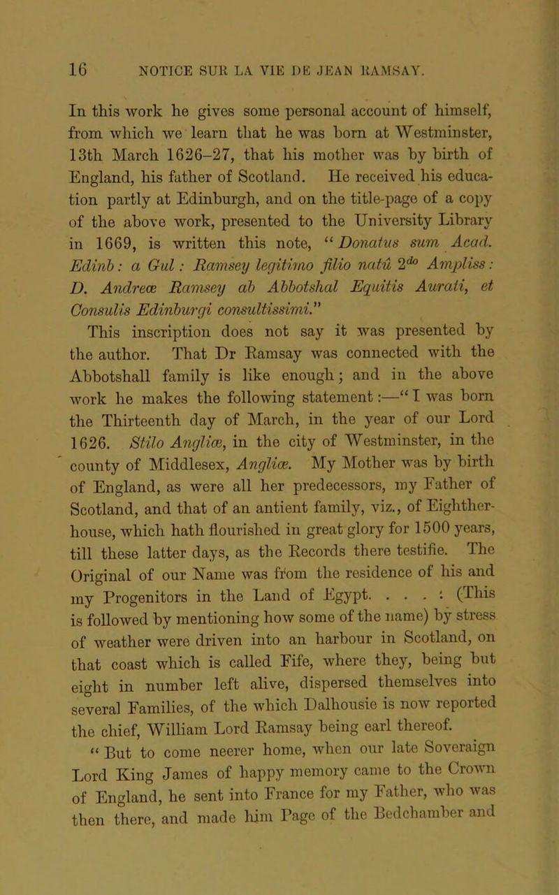In this Work he gives some personal account of himself, from which we learn tliat he was born at Westminster, 13th March 1626-27, that his mother was by birth of England, bis fatber of Scotland. He received bis éduca- tion partly at Edinburgb, and on the title-page of a copy of tbe above work, presented to the University Library in 1669, is written this note, “ Donatvs sum Acad. Edinh : a Gui : Ramsey legitimo filio natû 2* Ampliss : D. Andreæ Ramsey ah Ahhotshal Equitis Aurati, et Consulis Edinhurgi consultissimi. This inscription does not say it was presented by tbe author. That Dr Eamsay was connected witb the Abbotsball family is like enougb; and in the above work he makes tbe following statement :—“ I was bom the Thirteentb day of Mardi, in the year of our Lord 1626. Stilo Angliæ, in the city of AVestminster, in the county of Middlesex, Angliæ. My Mother was by birth of England, as were ail her predecessors, my Father of Scotland, and that of an antient family, viz., of Eighther- house, which hath flourished in great glory for 1500 years, till these latter days, as the Eecords there testifie. The Original of our ISTame was ffom the résidence of his and my Progenitors in the Land of Egypt. ... ; (This is foUowed by mentioning how some of the name) bÿ stress of Aveather were driven into an harbour in Scotland, on that coast which is called Fife, where they, being but eight in number left alive, dispersed themselves into several Families, of the which Dalhousie is now reported the chief, William Lord Eamsay being earl thereof. “ But to corne neerer home, Avhcn our late Soveraign Lord King James of happy memory came to the CroAvn of England, he sent into France for my Father, Avho was then there, and made liim Page of the Bcdchamber and
