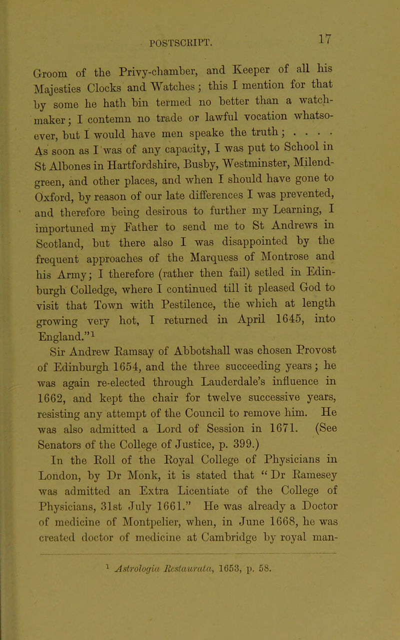 Groom of the Privy-cliamber, and Keeper of ail Ms Majesties Clocks and Watcbes ; tMs I mention for that by some lie hath bin teraied no better than a watch- maker; I contemn no trade or lawful vocation wbatso- ever, but ï would hâve men speake the truth ; . As soon as l 'was of any capacity, I was put to School in St Albones in HartfordsMre, Busby, Westminster, Milend- green, and other places, and when I should bave gone to Oxford, by reason of our late différences I was prevented, and tberefore being désirons to further my Learning, I importuned my Fatber to send me to St Andrews in Scotland, but there also I was disappointed by the frequent approaches of the Marquess of Montrose and his Army; I tberefore (rather then fail) setled in Edin- burgh CoUedge, where I continued till it pleased God to visit that Town with Pestilence, the which at length growing very hot, T returned in April 1645, into England.”^ Sir Andrew Eamsay of AbbotshaU was chosen Provost of Edinburgh 1654, and the three succeeding years ; he was again re-elected through Lauderdale’s influence in 1662, and kept the chair for twelve successive years, resisting any attempt of the Council to remove Mm. He was also admitted a Lord of Session in 1671. (See Senators of the College of Justice, p. 399.) In tbe Poil of the Eoyal College of Physicians in London, by Dr Monk, it is stated that “ Dr Eamesey was admitted an Extra Licenbiate of the Cohege of Physicians, 31st July 1661.” He was already a Doctor of medicine of Montpelier, when, in June 1668, he was created doctor of medicine at Cambridge by royal man- ^ Astrologiu lîcstmirata, 1653, p. 58.