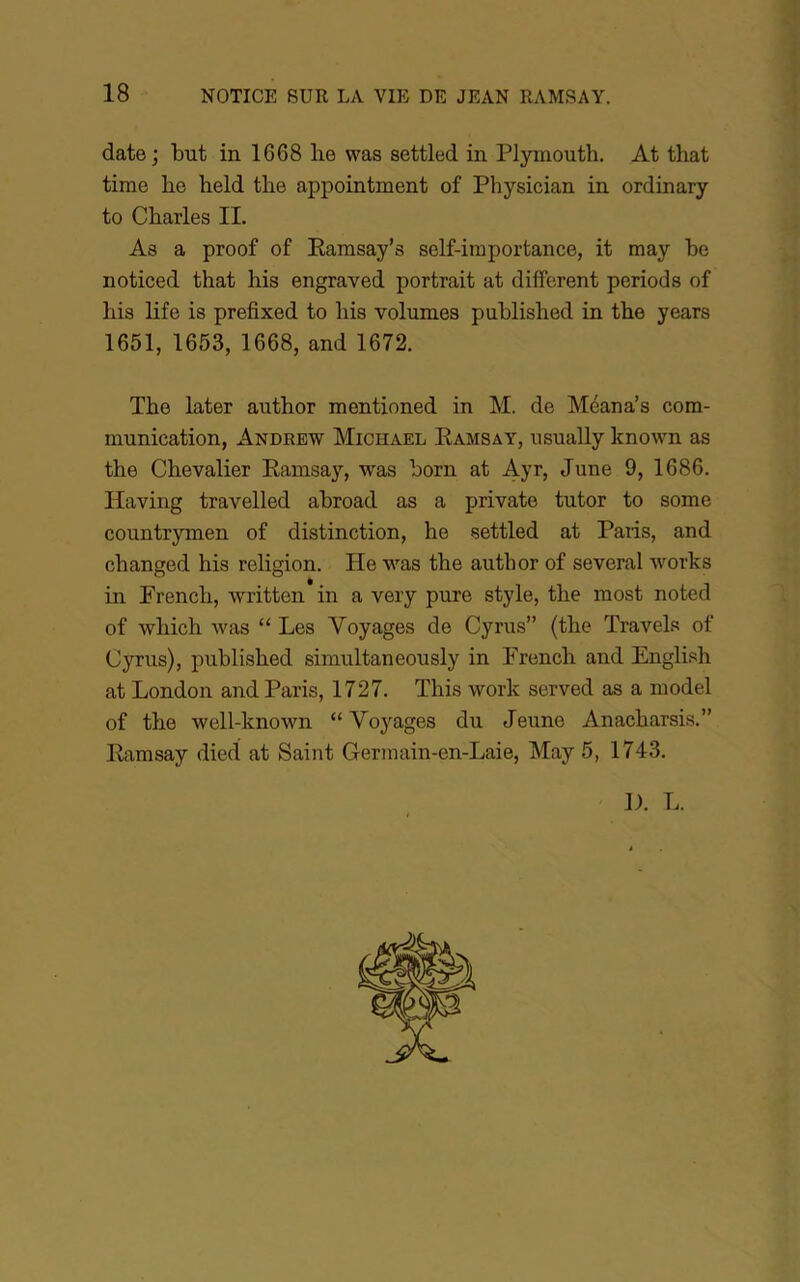 date ; but in 1668 lie was settled in Plyinouth, At that time lie held tlie appointment of Physician in ordinary to Charles II. As a proof of Eamsay’s self-importance, it may be noticed that his engraved portrait at different periods of bis life is prefixed to bis volumes published in tbe years 1651, 1653, 1668, and 1672. Tbe later autbor mentioned in M. de Méana’s com- munication, Andrew Michael Eamsay, usually known as tbe Chevalier Eamsay, was born at Ayr, June 9, 1686. Having travelled abroad as a private tutor to some countrymen of distinction, be settled at Paris, and cbanged bis religion. He w’^as tbe autbor of several works in Prencb, written in a very pure style, tbe most noted of wliich was “ Les Voyages de Cyrus” (tbe Travels of Cyrus), published simultaneously in French and English at London and Paris, 1727. Tbis work served as a model of tbe well-known “ Vo^'^ages du Jeune Anacbarsis.” Eamsay died at Saint Germain-en-Laie, May 5, 1743. 1). L.