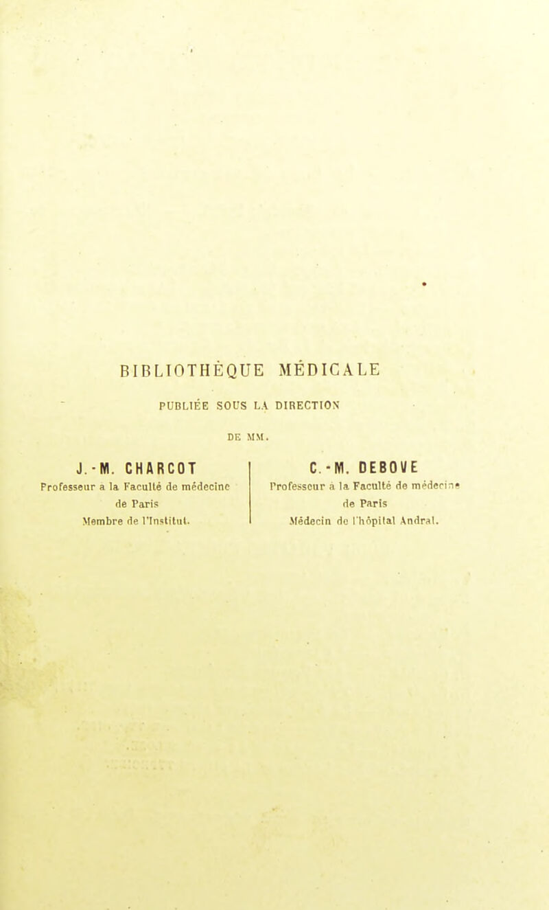 BIBLIOTHÈQUE MEDICALE PUBLIÉE SOUS LA DIRECTION DE MM. J.-M. CHARCOT Professeur a la Faculté de médecine de Paris Membre de i'Instilul. C.-M. DEBOUE Professeur à la Faculté de médeci de Paris Médecin do I hôpilal Andrat.